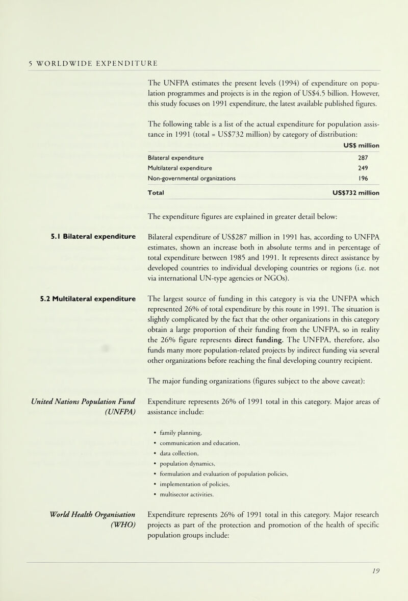 5 WORLDWIDE EXPENDITURE The UNFPA estimates the present levels (1994) of expenditure on popu- lation programmes and projects is in the region of US$4.5 billion. However, this study focuses on 1991 expenditure, the latest available published figures. The following table is a list of the actual expenditure for population assis- tance in 1991 (total = US$732 million) by category of distribution: US$ million Bilateral expenditure 287 Multilateral expenditure 249 Non-governmental organizations 196 Total US$732 million The expenditure figures are explained in greater detail below: 5.1 Bilateral expenditure Bilateral expenditure of US$287 million in 1991 has, according to UNFPA estimates, shown an increase both in absolute terms and in percentage of total expenditure between 1985 and 1991. It represents direct assistance by developed countries to individual developing countries or regions (i.e. not via international UN-type agencies or NGOs). 5.2 Multilateral expenditure The largest source of funding in this category is via the UNFPA which represented 26% of total expenditure by this route in 1991. The situation is slightly complicated by the fact that the other organizations in this category obtain a large proportion of their funding from the UNFPA, so in reality the 26% figure represents direct funding. The UNFPA, therefore, also funds many more population-related projects by indirect funding via several other organizations before reaching the final developing country recipient. The major funding organizations (figures subject to the above caveat): United Nations Population Fund Expenditure represents 26% of 1991 total in this category. Major areas of (UNFPA) assistance include: • family planning, • communication and education, • data collection, • population dynamics, • formulation and evaluation of population policies, • implementation of policies, • multisector activities. World Health Organisation Expenditure represents 26% of 1991 total in this category. Major research (WHO) projects as part of the protection and promotion of the health of specific population groups include:
