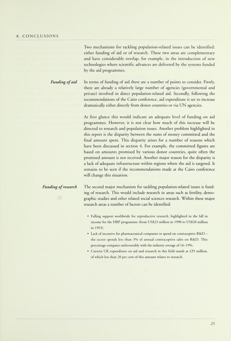 8. CONCLUSIONS Two mechanisms for tackling population-related issues can be identified: either funding of aid or of research. These two areas are complementary and have considerable overlap, for example, in the introduction of new technologies where scientific advances are delivered by the systems funded by the aid programmes. Funding of aid In terms of funding of aid there are a number of points to consider. Firstly, there are already a relatively large number of agencies (governmental and private) involved in direct population-related aid. Secondly, following the recommendations of the Cairo conference, aid expenditure is set to increase dramatically either directly from donor countries or via UN agencies. At first glance this would indicate an adequate level of funding on aid programmes. However, it is not clear how much of this increase will be directed to research and population issues. Another problem highlighted in this report is the disparity between the sums of money committed and the final amount spent. This disparity arises for a number of reasons which have been discussed in section 4. For example, the committed figures are based on amounts promised by various donor countries, quite often the promised amount is not received. Another major reason for the disparity is a lack of adequate infrastructure within regions where the aid is targeted. It remains to be seen if the recommendations made at the Cairo conference will change this situation. Funding of research The second major mechanism for tackling population-related issues is fund- ing of research. This would include research in areas such as fertility, demo- graphic studies and other related social sciences research. Within these major research areas a number of factors can be identified: • Falling support worldwide for reproductive research, highlighted in the fall in income for the HRP programme (from US$23 million in 1990 to US$20 million in 1993). • Lack of incentive for pharmaceutical companies to spend on contraceptive R&D — the sector spends less than 3% of annual contraceptive sales on R&D. This percentage compares unfavourably with the industry average of 16—19%. • Current UK expenditure on aid and research in this field stands at £35 million, of which less than 20 per cent of this amount relates to research.