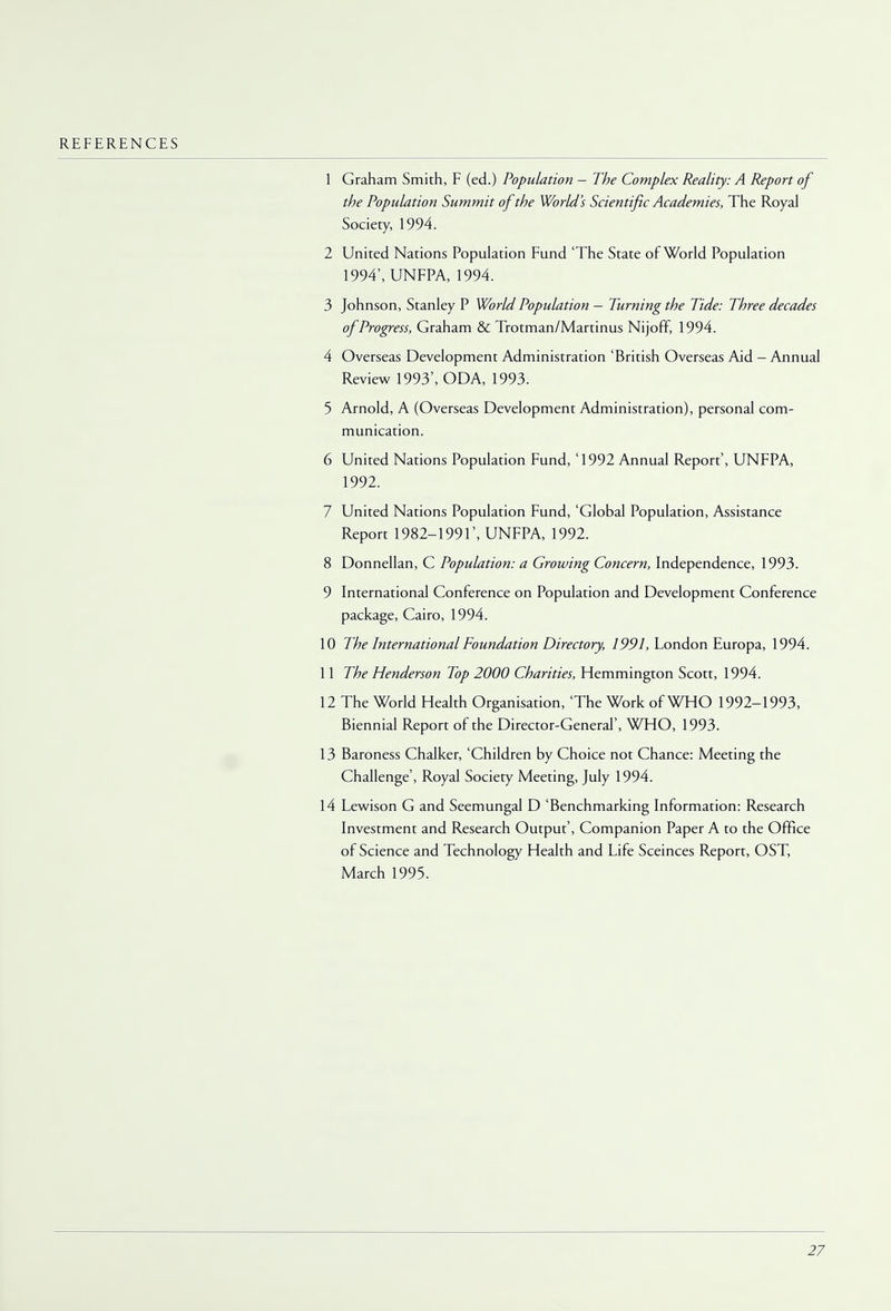 REFERENCES 1 Graham Smith, F (ed.) Population — The Complex Reality: A Report of the Population Summit of the World's Scientific Academies, The Royal Society, 1994. 2 United Nations Population Fund 'The State of World Population 1994', UNFPA, 1994. 3 Johnson, Stanley P World Population — Turning the Tide: Three decades of Progress, Graham & Trotman/Martinus Nijoff, 1994. 4 Overseas Development Administration 'British Overseas Aid - Annual Review 1993', ODA, 1993. 5 Arnold, A (Overseas Development Administration), personal com- munication. 6 United Nations Population Fund, '1992 Annual Report', UNFPA, 1992. 7 United Nations Population Fund, 'Global Population, Assistance Report 1982-1991', UNFPA, 1992. 8 Donnellan, C Population: a Growing Concern, Independence, 1993. 9 International Conference on Population and Development Conference package, Cairo, 1994. 10 The International Foundation Directory, 1991, London Europa, 1994. 11 The Henderson Top 2000 Charities, Hemmington Scott, 1994. 12 The World Health Organisation, 'The Work of WHO 1992-1993, Biennial Report of the Director-General', WHO, 1993. 13 Baroness Chalker, 'Children by Choice not Chance: Meeting the Challenge', Royal Society Meeting, July 1994. 14 Lewison G and Seemungal D 'Benchmarking Information: Research Investment and Research Output', Companion Paper A to the Office of Science and Technology Health and Life Sceinces Report, OST, March 1995.