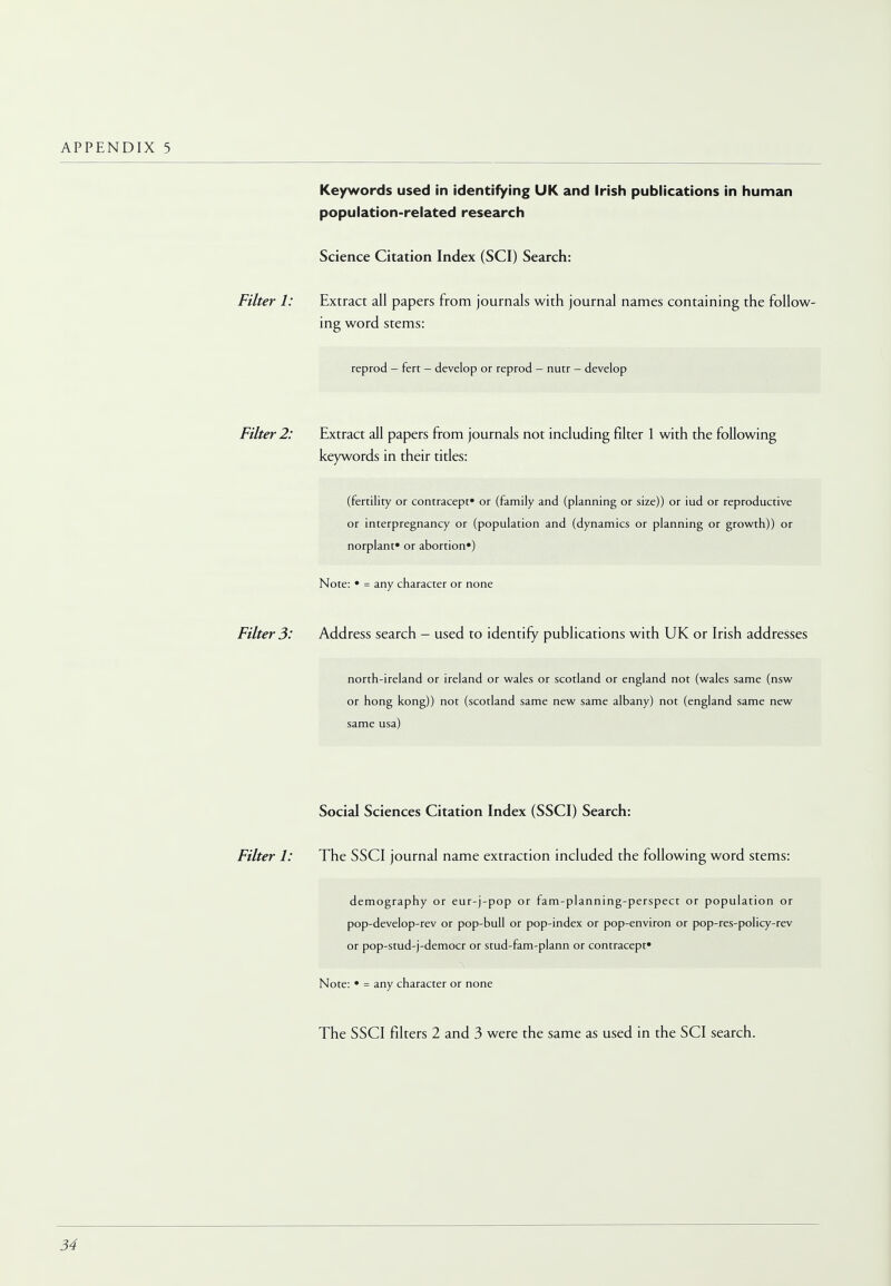 Keywords used in identifying UK and Irish publications in human population-related research Science Citation Index (SCI) Search: Filter 1: Extract all papers from journals with journal names containing the follow- ing word stems: reprod - fert - develop or reprod - nutr - develop Filter 2: Extract all papers from journals not including filter 1 with the following keywords in their titles: (fertility or contracept* or (family and (planning or size)) or iud or reproductive or interpregnancy or (population and (dynamics or planning or growth)) or norplant* or abortion*) Note: • = any character or none Filter 3: Address search - used to identify publications with UK or Irish addresses north-ireland or ireland or wales or Scotland or england not (wales same (nsw or hong kong)) not (Scotland same new same albany) not (england same new same usa) Social Sciences Citation Index (SSCI) Search: Filter 1: The SSCI journal name extraction included the following word stems: demography or eur-j-pop or fam-planning-perspect or population or pop-develop-rev or pop-bull or pop-index or pop-environ or pop-res-policy-rev or pop-stud-j-democr or stud-fam-plann or contracept* Note: • = any character or none The SSCI filters 2 and 3 were the same as used in the SCI search.