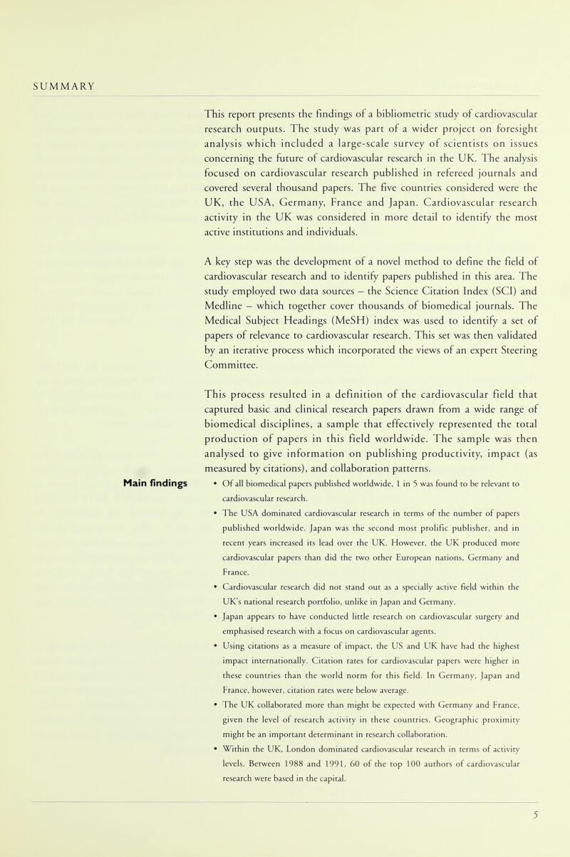 SUMMARY This report presents the findings of a bibliometric study of cardiovascular research outputs. The study was part of a wider project on foresight analysis which included a large-scale survey of scientists on issues concerning the future of cardiovascular research in the UK. The analysis focused on cardiovascular research published in refereed journals and covered several thousand papers. The five countries considered were the UK, the USA, Germany, France and Japan. Cardiovascular research activity in the UK was considered in more detail to identify the most active institutions and individuals. A key step was the development of a novel method to define the field of cardiovascular research and to identify papers published in this area. The study employed two data sources - the Science Citation Index (SCI) and Medline - which together cover thousands of biomedical journals. The Medical Subject Headings (MeSH) index was used to identify a set of papers of relevance to cardiovascular research. This set was then validated by an iterative process which incorporated the views of an expert Steering Committee. This process resulted in a definition of the cardiovascular field that captured basic and clinical research papers drawn from a wide range of biomedical disciplines, a sample that effectively represented the total production of papers in this field worldwide. The sample was then analysed to give information on publishing productivity, impact (as measured by citations), and collaboration patterns. Main findings • Of all biomedical papers published worldwide, 1 in 5 was found to be relevant to cardiovascular research. • The USA dominated cardiovascular research in terms of the number of papers published worldwide. Japan was the second most prolific publisher, and in recent years increased its lead over the UK. However, the UK produced more cardiovascular papers than did the two other European nations, Germany and France. • Cardiovascular research did not stand out as a specially active field within the UK's national research portfolio, unlike in Japan and Germany. • Japan appears to have conducted little research on cardiovascular surgery and emphasised research with a focus on cardiovascular agents. • Using citations as a measure of impact, the US and UK have had the highest impact internationally. Citation rates for cardiovascular papers were higher in these countries than the world norm for this field. In Germany, Japan and France, however, citation rates were below average. • The UK collaborated more than might be expected with Germany and France, given the level of research activity in these countries. Geographic proximity might be an important determinant in research collaboration. • Within the UK, London dominated cardiovascular research in terms of activity levels. Between 1988 and 1991, 60 of the top 100 authors of cardiovascular research were based in the capital.