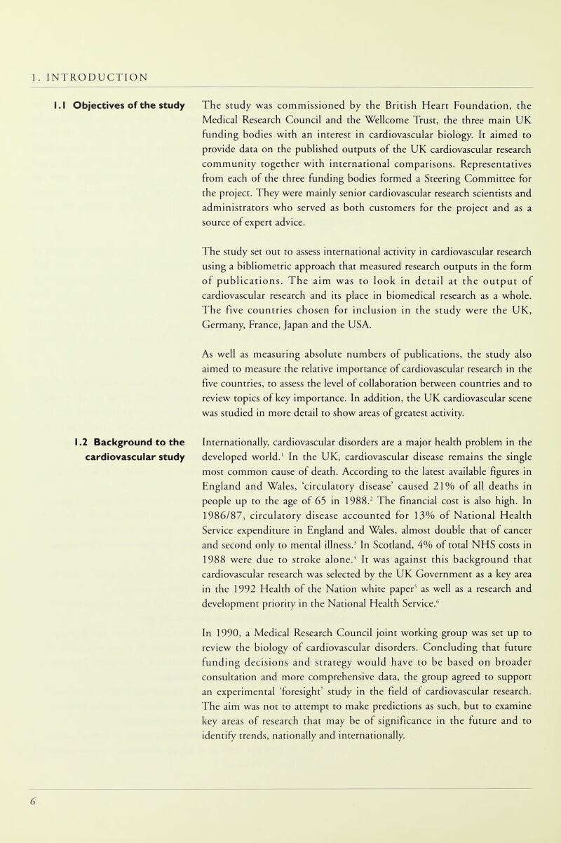 1. INTRODUCTION I.I Objectives of the study The study was commissioned by the British Heart Foundation, the Medical Research Council and the Wellcome Trust, the three main UK funding bodies with an interest in cardiovascular biology. It aimed to provide data on the published outputs of the UK cardiovascular research community together with international comparisons. Representatives from each of the three funding bodies formed a Steering Committee for the project. They were mainly senior cardiovascular research scientists and administrators who served as both customers for the project and as a source of expert advice. The study set out to assess international activity in cardiovascular research using a bibliometric approach that measured research outputs in the form of publications. The aim was to look in detail at the output of cardiovascular research and its place in biomedical research as a whole. The five countries chosen for inclusion in the study were the UK, Germany, France, Japan and the USA. As well as measuring absolute numbers of publications, the study also aimed to measure the relative importance of cardiovascular research in the five countries, to assess the level of collaboration between countries and to review topics of key importance. In addition, the UK cardiovascular scene was studied in more detail to show areas of greatest activity. 1.2 Background to the Internationally, cardiovascular disorders are a major health problem in the cardiovascular study developed world.1 In the UK, cardiovascular disease remains the single most common cause of death. According to the latest available figures in England and Wales, 'circulatory disease' caused 21% of all deaths in people up to the age of 65 in 1988.2 The financial cost is also high. In 1986/87, circulatory disease accounted for 13% of National Health Service expenditure in England and Wales, almost double that of cancer and second only to mental illness.3 In Scotland, 4% of total NHS costs in 1988 were due to stroke alone.4 It was against this background that cardiovascular research was selected by the UK Government as a key area in the 1992 Health of the Nation white paper5 as well as a research and development priority in the National Health Service.6 In 1990, a Medical Research Council joint working group was set up to review the biology of cardiovascular disorders. Concluding that future funding decisions and strategy would have to be based on broader consultation and more comprehensive data, the group agreed to support an experimental 'foresight' study in the field of cardiovascular research. The aim was not to attempt to make predictions as such, but to examine key areas of research that may be of significance in the future and to identify trends, nationally and internationally.