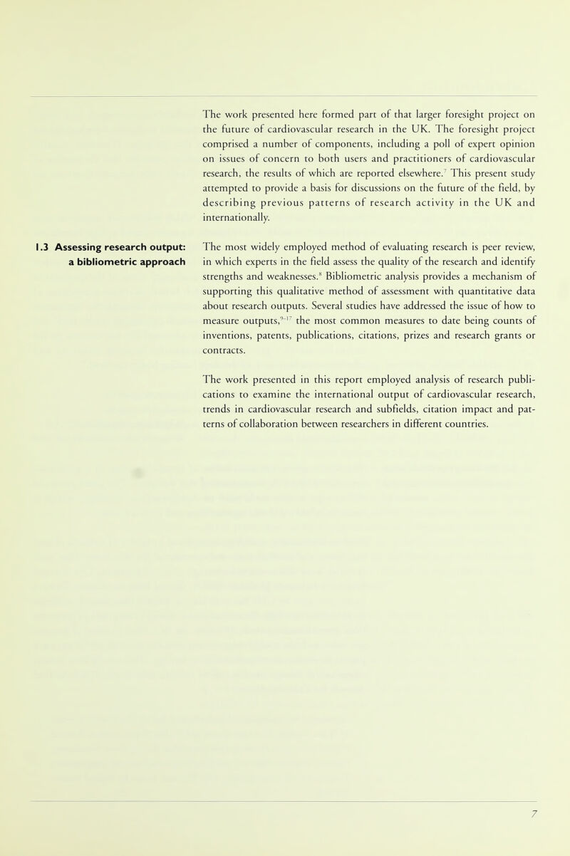The work presented here formed part of that larger foresight project on the future of cardiovascular research in the UK. The foresight project comprised a number of components, including a poll of expert opinion on issues of concern to both users and practitioners of cardiovascular research, the results of which are reported elsewhere.7 This present study attempted to provide a basis for discussions on the future of the field, by describing previous patterns of research activity in the UK and internationally. 1.3 Assessing research output: The most widely employed method of evaluating research is peer review, a bibliometric approach in which experts in the field assess the quality of the research and identify strengths and weaknesses.8 Bibliometric analysis provides a mechanism of supporting this qualitative method of assessment with quantitative data about research outputs. Several studies have addressed the issue of how to measure outputs,' 17 the most common measures to date being counts of inventions, patents, publications, citations, prizes and research grants or contracts. The work presented in this report employed analysis of research publi- cations to examine the international output of cardiovascular research, trends in cardiovascular research and subfields, citation impact and pat- terns of collaboration between researchers in different countries.