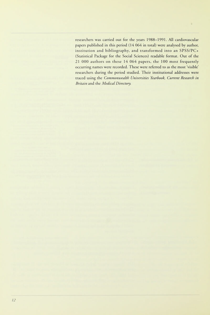 researchers was carried out for the years 1988-1991. All cardiovascular papers published in this period (14 064 in total) were analysed by author, institution and bibliography, and transformed into an SPSS/PC + (Statistical Package for the Social Sciences) readable format. Out of the 21 000 authors on these 14 064 papers, the 100 most frequently occurring names were recorded. These were referred to as the most 'visible' researchers during the period studied. Their institutional addresses were traced using the Commonwealth Universities Yearbook, Current Research in Britain and the Medical Directory.