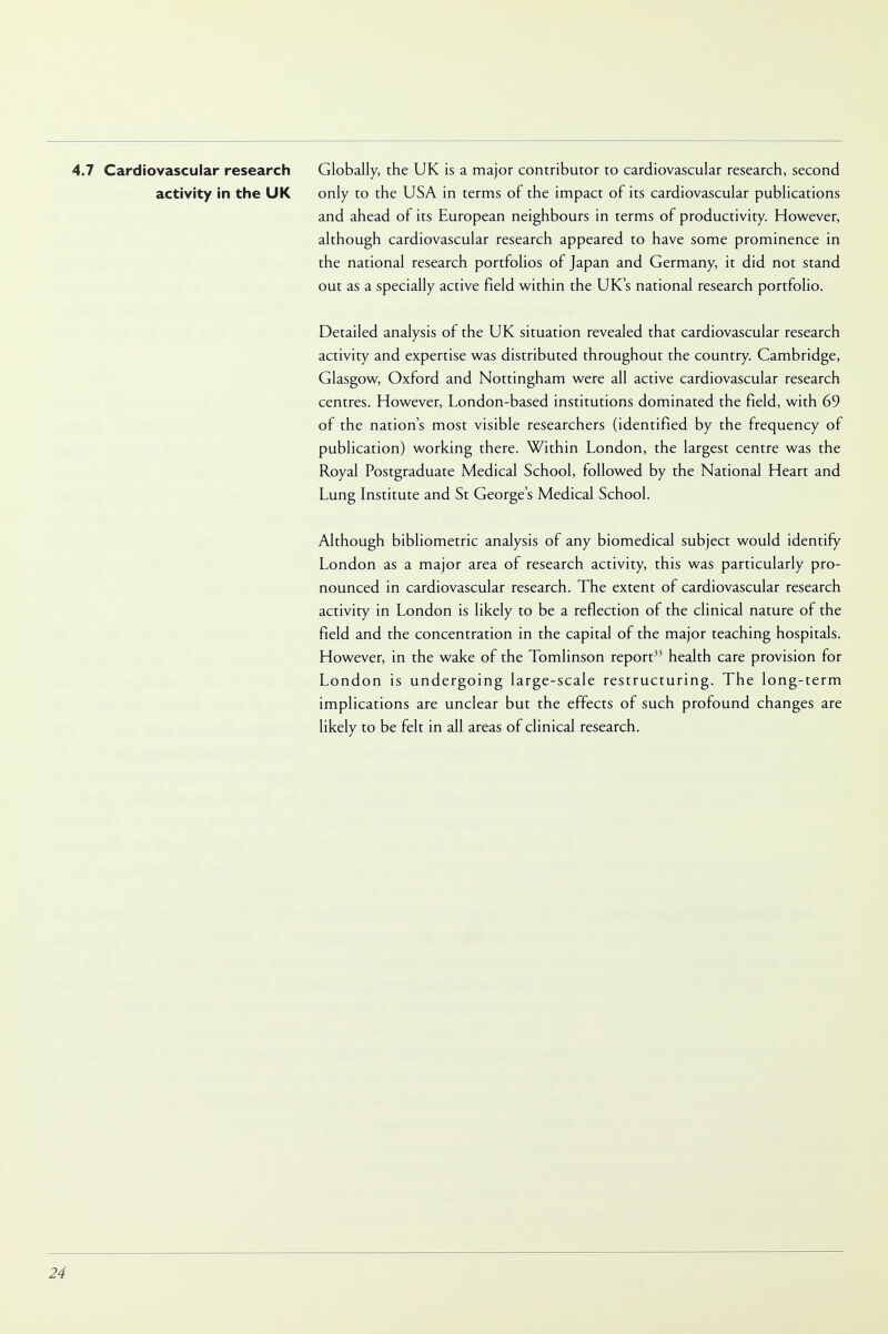 4.7 Cardiovascular research Globally, the UK is a major contributor to cardiovascular research, second activity in the UK only to the USA in terms of the impact of its cardiovascular publications and ahead of its European neighbours in terms of productivity. However, although cardiovascular research appeared to have some prominence in the national research portfolios of Japan and Germany, it did not stand out as a specially active field within the UK's national research portfolio. Detailed analysis of the UK situation revealed that cardiovascular research activity and expertise was distributed throughout the country. Cambridge, Glasgow, Oxford and Nottingham were all active cardiovascular research centres. However, London-based institutions dominated the field, with 69 of the nation's most visible researchers (identified by the frequency of publication) working there. Within London, the largest centre was the Royal Postgraduate Medical School, followed by the National Heart and Lung Institute and St George's Medical School. Although bibliometric analysis of any biomedical subject would identify London as a major area of research activity, this was particularly pro- nounced in cardiovascular research. The extent of cardiovascular research activity in London is likely to be a reflection of the clinical nature of the field and the concentration in the capital of the major teaching hospitals. However, in the wake of the Tomlinson report33 health care provision for London is undergoing large-scale restructuring. The long-term implications are unclear but the effects of such profound changes are likely to be felt in all areas of clinical research.