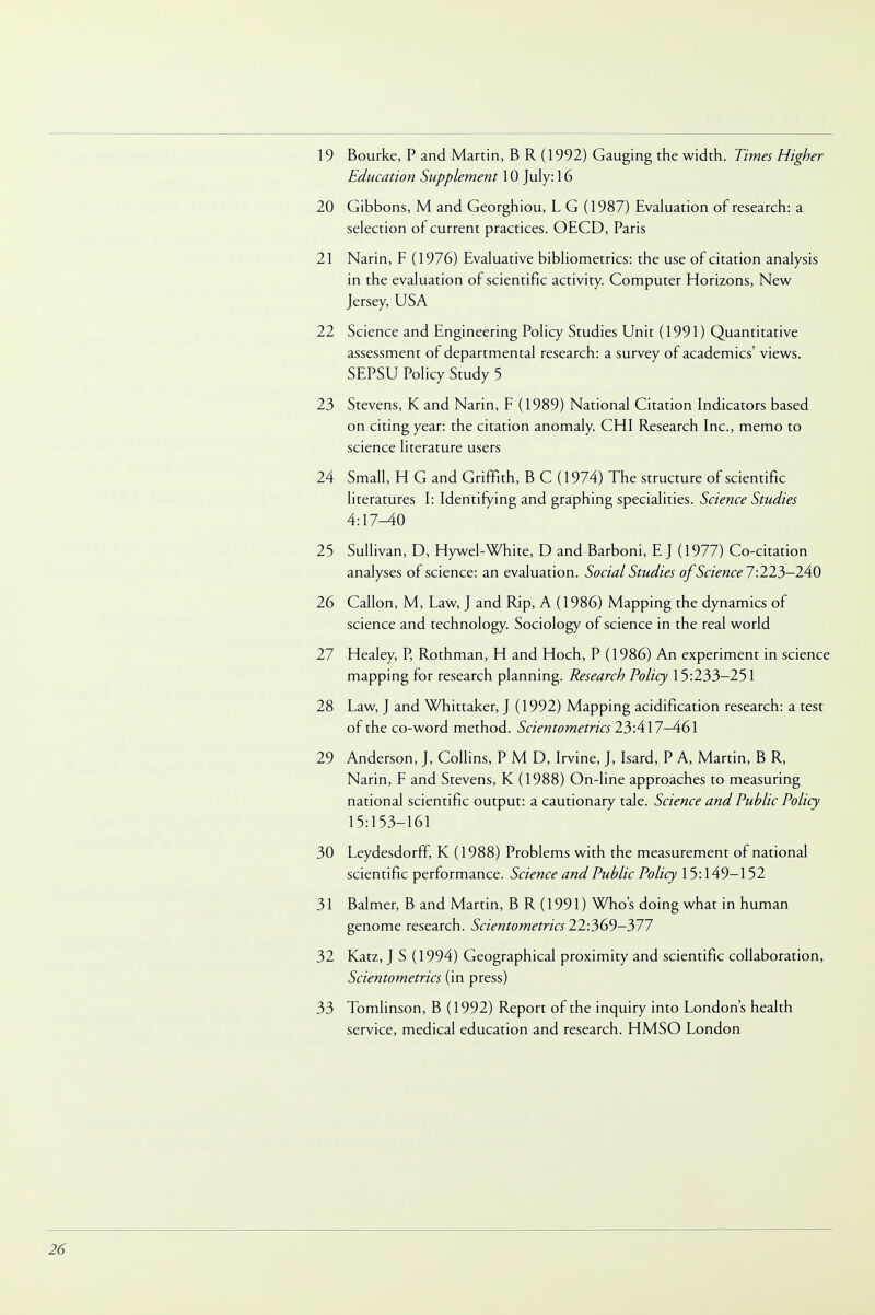 19 Bourke, P and Martin, B R (1992) Gauging the width. Times Higher Education Supplement 10 July: 16 20 Gibbons, M and Georghiou, L G (1987) Evaluation of research: a selection of current practices. OECD, Paris 21 Narin, F (1976) Evaluative bibliometrics: the use of citation analysis in the evaluation of scientific activity. Computer Horizons, New Jersey, USA 22 Science and Engineering Policy Studies Unit (1991) Quantitative assessment of departmental research: a survey of academics' views. SEPSU Policy Study 5 23 Stevens, K and Narin, F (1989) National Citation Indicators based on citing year: the citation anomaly. CHI Research Inc., memo to science literature users 24 Small, H G and Griffith, B C (1974) The structure of scientific literatures I: Identifying and graphing specialities. Science Studies A:\7-AQ 25 Sullivan, D, Hywel-White, D and Barboni, E J (1977) Co-citation analyses of science: an evaluation. Social Studies of Science 7:223-240 26 Callon, M, Law, J and Rip, A (1986) Mapping the dynamics of science and technology. Sociology of science in the real world 27 Healey, P, Rothman, H and Hoch, P (1986) An experiment in science mapping for research planning. Research Policy 15:233-251 28 Law, J and Whittaker, J (1992) Mapping acidification research: a test of the co-word method. Scientometrics 23:417—461 29 Anderson, J, Collins, P M D, Irvine, J, Isard, P A, Martin, B R, Narin, F and Stevens, K (1988) On-line approaches to measuring national scientific output: a cautionary tale. Science and Public Policy 15:153-161 30 Leydesdorff, K (1988) Problems with the measurement of national scientific performance. Science and Public Policy 15:149-152 31 Balmer, B and Martin, B R (1991) Who's doing what in human genome research. Scientometrics 22:369-377 32 Katz, J S (1994) Geographical proximity and scientific collaboration, Scientometrics (in press) 33 Tomlinson, B (1992) Report of the inquiry into London's health service, medical education and research. HMSO London