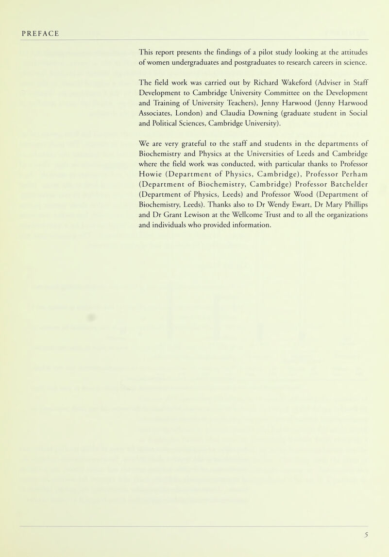PREFACE This report presents the findings of a pilot study looking at the attitudes of women undergraduates and postgraduates to research careers in science. The field work was carried out by Richard Wakeford (Adviser in Staff Development to Cambridge University Committee on the Development and Training of University Teachers), Jenny Harwood (Jenny Harwood Associates, London) and Claudia Downing (graduate student in Social and Political Sciences, Cambridge University). We are very grateful to the staff and students in the departments of Biochemistry and Physics at the Universities of Leeds and Cambridge where the field work was conducted, with particular thanks to Professor Howie (Department of Physics, Cambridge), Professor Perham (Department of Biochemistry, Cambridge) Professor Batchelder (Department of Physics, Leeds) and Professor Wood (Department of Biochemistry, Leeds). Thanks also to Dr Wendy Ewart, Dr Mary Phillips and Dr Grant Lewison at the Wellcome Trust and to all the organizations and individuals who provided information.
