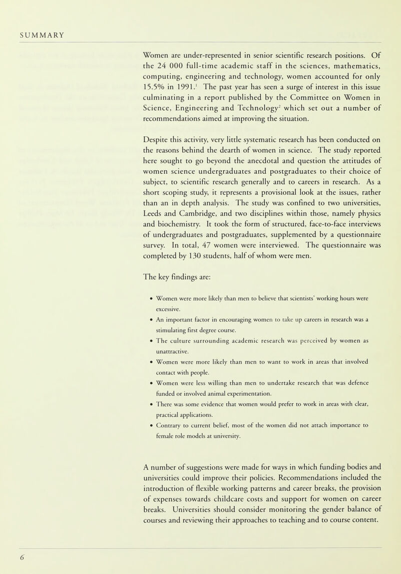 Women are under-represented in senior scientific research positions. Of the 24 000 full-time academic staff in the sciences, mathematics, computing, engineering and technology, women accounted for only 15.5% in 1991.1 The past year has seen a surge of interest in this issue culminating in a report published by the Committee on Women in Science, Engineering and Technology2 which set out a number of recommendations aimed at improving the situation. Despite this activity, very little systematic research has been conducted on the reasons behind the dearth of women in science. The study reported here sought to go beyond the anecdotal and question the attitudes of women science undergraduates and postgraduates to their choice of subject, to scientific research generally and to careers in research. As a short scoping study, it represents a provisional look at the issues, rather than an in depth analysis. The study was confined to two universities, Leeds and Cambridge, and two disciplines within those, namely physics and biochemistry. It took the form of structured, face-to-face interviews of undergraduates and postgraduates, supplemented by a questionnaire survey. In total, 47 women were interviewed. The questionnaire was completed by 130 students, half of whom were men. The key findings are: • Women were more likely than men to believe that scientists' working hours were excessive. • An important factor in encouraging women to take up careers in research was a stimulating first degree course. • The culture surrounding academic research was perceived by women as unattractive. • Women were more likely than men to want to work in areas that involved contact with people. • Women were less willing than men to undertake research that was defence funded or involved animal experimentation. • There was some evidence that women would prefer to work in areas with clear, practical applications. • Contrary to current belief, most of the women did not attach importance to female role models at university. A number of suggestions were made for ways in which funding bodies and universities could improve their policies. Recommendations included the introduction of flexible working patterns and career breaks, the provision of expenses towards childcare costs and support for women on career breaks. Universities should consider monitoring the gender balance of courses and reviewing their approaches to teaching and to course content.