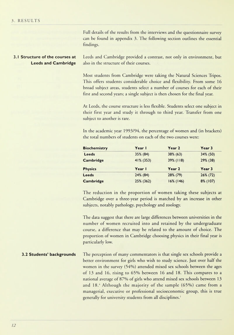 3. RESULTS Full details of the results from the interviews and the questionnaire survey can be found in appendix 3. The following section outlines the essential findings. 3.1 Structure of the courses at Leeds and Cambridge provided a contrast, not only in environment, but Leeds and Cambridge also in the structure of their courses. Most students from Cambridge were taking the Natural Sciences Tripos. This offers students considerable choice and flexibility. From some 16 broad subject areas, students select a number of courses for each of their first and second years; a single subject is then chosen for the final year. At Leeds, the course structure is less flexible. Students select one subject in their first year and study it through to third year. Transfer from one subject to another is rare. In the academic year 1993/94, the percentage of women and (in brackets) the total numbers of students on each of the two courses were: Biochemistry Year 1 Year 2 Year 3 Leeds 35% (84) 38% (63) 34% (50) Cambridge 41% (353) 39% (1 18) 29% (38) Physics Year 1 Year 2 Year 3 Leeds Cambridge 24% (84) 25% (362) 28% (79) 16% (146) 26% (72) 8% (107) The reduction in the proportion of women taking these subjects at Cambridge over a three-year period is matched by an increase in other subjects, notably pathology, psychology and zoology. The data suggest that there are large differences between universities in the number of women recruited into and retained by the undergraduate course, a difference that may be related to the amount of choice. The proportion of women in Cambridge choosing physics in their final year is particularly low. 3.2 Students' backgrounds The perception of many commentators is that single sex schools provide a better environment for girls who wish to study science. Just over half the women in the survey (54%) attended mixed sex schools between the ages of 13 and 16, rising to 65% between 16 and 18. This compares to a national average of 87% of girls who attend mixed sex schools between 13 and 18.4 Although the majority of the sample (65%) came from a managerial, executive or professional socioeconomic group, this is true generally for university students from all disciplines.'