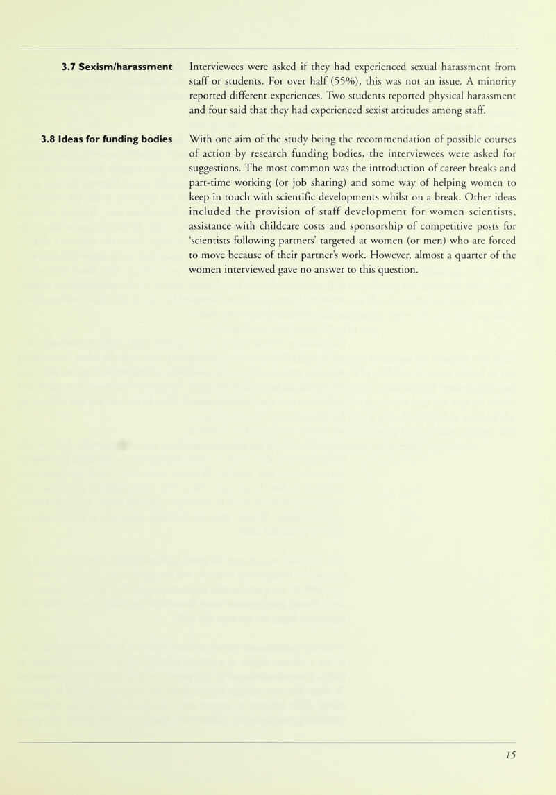 3.7 Sexism/harassment Interviewees were asked if they had experienced sexual harassment from staff or students. For over half (55%), this was not an issue. A minority reported different experiences. Two students reported physical harassment and four said that they had experienced sexist attitudes among staff. 3.8 Ideas for funding bodies With one aim of the study being the recommendation of possible courses of action by research funding bodies, the interviewees were asked for suggestions. The most common was the introduction of career breaks and part-time working (or job sharing) and some way of helping women to keep in touch with scientific developments whilst on a break. Other ideas included the provision of staff development for women scientists, assistance with childcare costs and sponsorship of competitive posts for 'scientists following partners' targeted at women (or men) who are forced to move because of their partner's work. However, almost a quarter of the women interviewed gave no answer to this question.