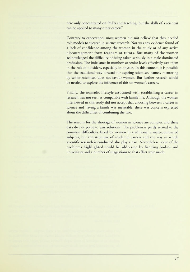 here only concentrated on PhDs and teaching, but the skills of a scientist can be applied to many other careers. Contrary to expectation, most women did not believe that they needed role models to succeed in science research. Nor was any evidence found of a lack of confidence among the women in the study or of any active discouragement from teachers or tutors. But many of the women acknowledged the difficulty of being taken seriously in a male-dominated profession. The imbalance in numbers at senior levels effectively cast them in the role of outsiders, especially in physics. In this context, it is possible that the traditional way forward for aspiring scientists, namely mentoring by senior scientists, does not favour women. But further research would be needed to explore the influence of this on women's careers. Finally, the nomadic lifestyle associated with establishing a career in research was not seen as compatible with family life. Although the women interviewed in this study did not accept that choosing between a career in science and having a family was inevitable, there was concern expressed about the difficulties of combining the two. The reasons for the shortage of women in science are complex and these data do not point to easy solutions. The problem is partly related to the common difficulties faced by women in traditionally male-dominated subjects, but the structure of academic careers and the way in which scientific research is conducted also play a part. Nevertheless, some of the problems highlighted could be addressed by funding bodies and universities and a number of suggestions to that effect were made.