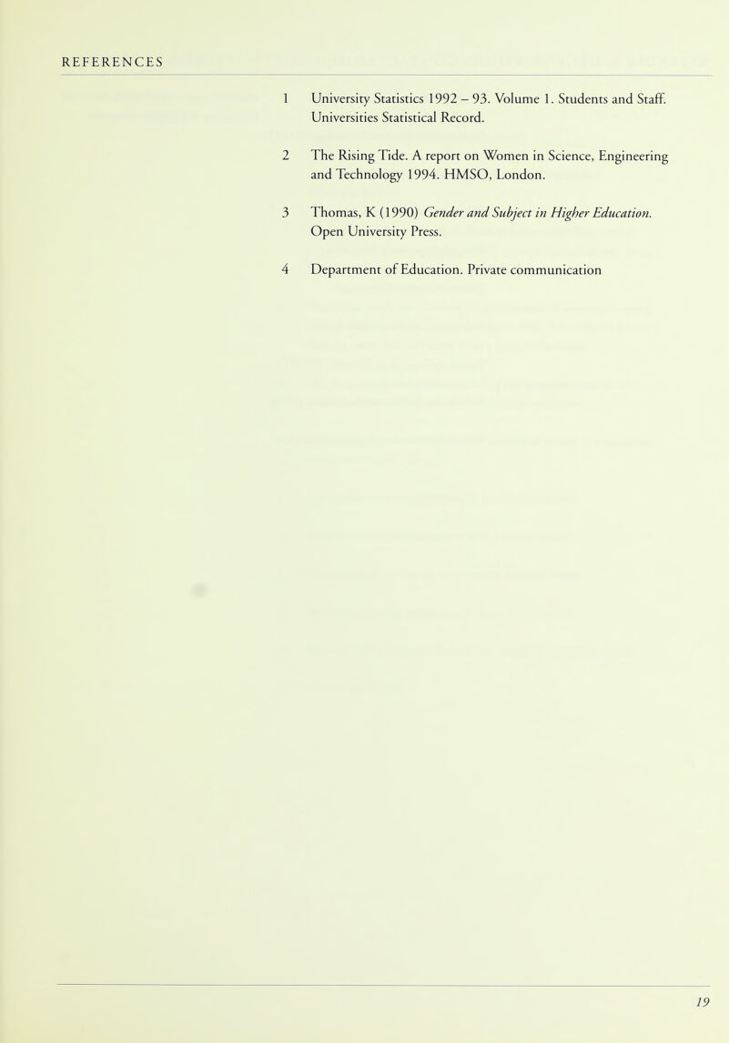 University Statistics 1992 - 93. Volume 1. Students and Staff. Universities Statistical Record. The Rising Tide. A report on Women in Science, Engineering and Technology 1994. HMSO, London. Thomas, K (1990) Gender and Subject in Higher Education. Open University Press. Department of Education. Private communication