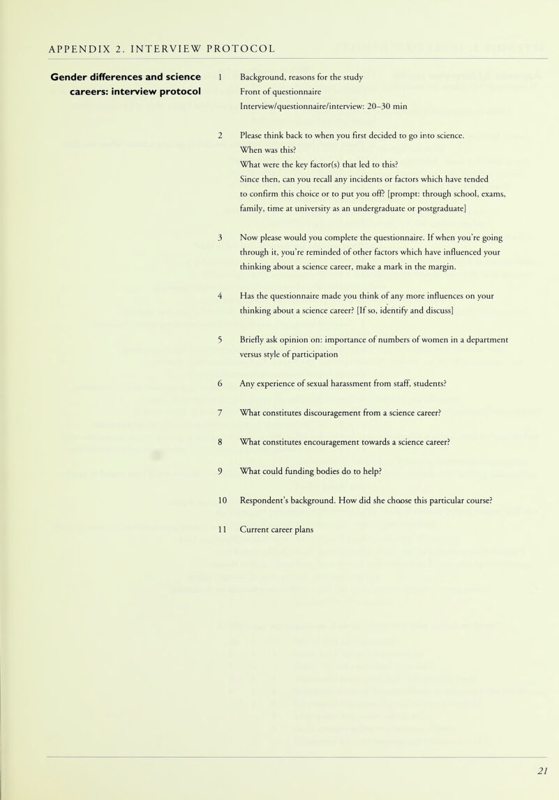 Gender differences and Science 1 Background, reasons for the study careers: interview protocol Front of questionnaire Interview/questionnaire/interview: 20-30 min 2 Please think back to when you first decided to go into science. When was this? What were the key factor(s) that led to this? Since then, can you recall any incidents or factors which have tended to confirm this choice or to put you off? [prompt: through school, exams, family, time at university as an undergraduate or postgraduate] 3 Now please would you complete the questionnaire. If when you're going through it, you're reminded of other factors which have influenced your thinking about a science career, make a mark in the margin. 4 Has the questionnaire made you think of any more influences on your thinking about a science career? [If so, identify and discuss] 5 Briefly ask opinion on: importance of numbers of women in a department versus style of participation 6 Any experience of sexual harassment from staff, students? 7 What constitutes discouragement from a science career? 8 What constitutes encouragement towards a science career? 9 What could funding bodies do to help? 10 Respondent's background. How did she choose this particular course? 11 Current career plans