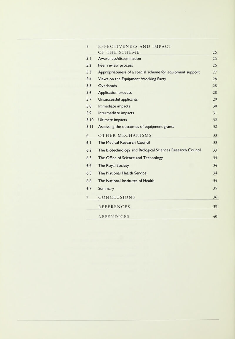 5 EFFECTIVENESS AND IMPACT OF THE SCHEME 26 5.1 Awareness/dissemination 26 5.2 Peer review process 26 5.3 Appropriateness of a special scheme for equipment support 27 5.4 Views on the Equipment Working Party 28 5.5 Overheads 28 5.6 Application process 28 5.7 Unsuccessful applicants 29 5.8 Immediate impacts 30 5.9 Intermediate impacts 31 5.10 Ultimate impacts 32 5.1 I Assessing the outcomes of equipment grants 32 6 OTHER MECHANISMS 33 6.1 The Medical Research Council 33 6.2 The Biotechnology and Biological Sciences Research Council 33 6.3 The Office of Science and Technology 34 6.4 The Royal Society 34 6.5 The National Health Service 34 6.6 The National Institutes of Health 34 6.7 Summary 35 7 CONCLUSIONS 36 REFERENCES 39 APPENDICES 40