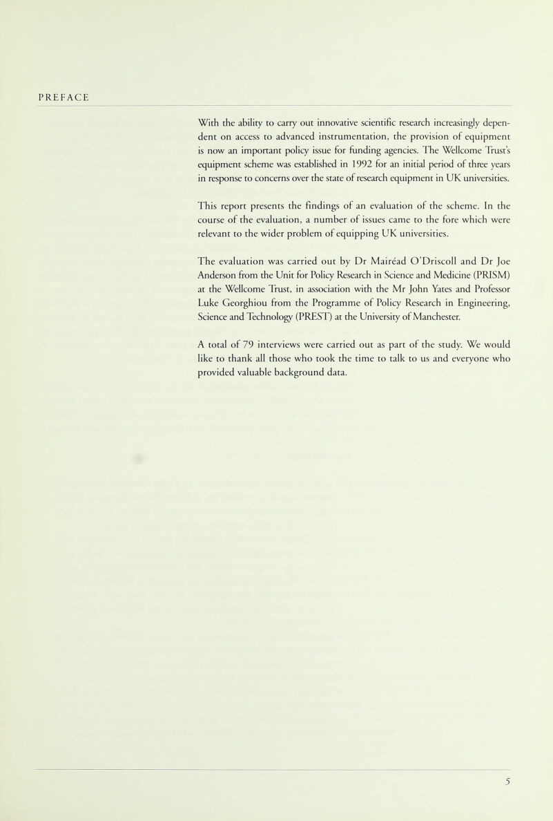 With the ability to carry out innovative scientific research increasingly depen- dent on access to advanced instrumentation, the provision of equipment is now an important policy issue for funding agencies. The Wellcome Trust's equipment scheme was established in 1992 for an initial period of three years in response to concerns over the state of research equipment in UK universities. This report presents the findings of an evaluation of the scheme. In the course of the evaluation, a number of issues came to the fore which were relevant to the wider problem of equipping UK universities. The evaluation was carried out by Dr Mairead O'Driscoll and Dr Joe Anderson from the Unit for Policy Research in Science and Medicine (PRISM) at the Wellcome Trust, in association with the Mr John Yates and Professor Luke Georghiou from the Programme of Policy Research in Engineering, Science and Technology (PREST) at the University of Manchester. A total of 79 interviews were carried out as part of the study. We would like to thank all those who took the time to talk to us and everyone who provided valuable background data.