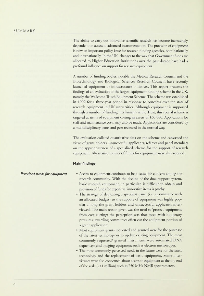 SUMMARY The ability to carry out innovative scientific research has become increasingly dependent on access to advanced instrumentation. The provision of equipment is now an important policy issue for research funding agencies, both nationally and internationally. In the UK, changes to the way that Government funds are allocated to Higher Education Institutions over the past decade have had a profound influence on support for research equipment. A number of funding bodies, notably the Medical Research Council and the Biotechnology and Biological Sciences Research Council, have recently launched equipment or infrastructure initiatives. This report presents the findings of an evaluation of the largest equipment funding scheme in the UK, namely the Wellcome Trusts Equipment Scheme. The scheme was established in 1992 for a three-year period in response to concerns over the state of research equipment in UK universities. Although equipment is supported through a number of funding mechanisms at the Trust, this special scheme is targeted at items of equipment costing in excess of £60 000. Applications for staff and maintenance costs may also be made. Applications are considered by a multidisciplinary panel and peer reviewed in the normal way. The evaluation collated quantitative data on the scheme and canvassed the views of grant holders, unsuccessful applicants, referees and panel members on the appropriateness of a specialized scheme for the support of research equipment. Alternative sources of funds for equipment were also assessed. Main findings • Access to equipment continues to be a cause for concern among the research community. With the decline of the dual support system, basic research equipment, in particular, is difficult to obtain and provision of funds for expensive, innovative items is patchy. • The strategy of dedicating a specialist panel (i.e. a committee with an allocated budget) to the support of equipment was highly pop- ular among the grant holders and unsuccessful applicants inter- viewed. The main reason given was the need to 'protect' equipment from cost cutting; the perception was that faced with budgetary pressures, awarding committees often cut the equipment portion of a grant application. • Most equipment grants requested and granted were for the purchase of the latest technology or to update existing equipment. The most commonly requested/ granted instruments were automated DNA sequencers and imaging equipment such as electron microscopes. • The most commonly perceived needs in the future were for the latest technology and the replacement of basic equipment. Some inter- viewees were also concerned about access to equipment at the top end of the scale (>£1 million) such as 750 MHz NMR spectrometers. Perceived needs for equipment