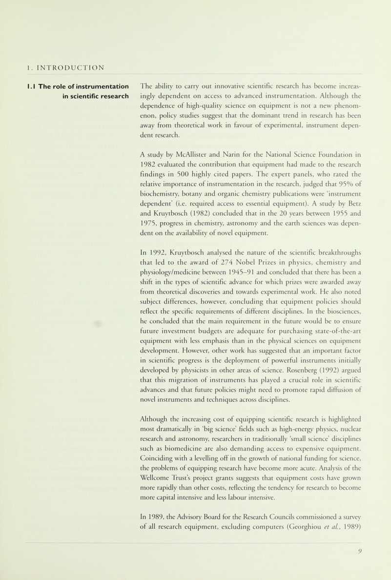 1. INTRODUCTION The ability to carry out innovative scientific research has become increas- ingly dependent on access to advanced instrumentation. Although the dependence of high-quality science on equipment is not a new phenom- enon, policy studies suggest that the dominant trend in research has been away from theoretical work in favour of experimental, instrument depen- dent research. A study by McAllister and Narin for the National Science Foundation in 1982 evaluated the contribution that equipment had made to the research findings in 500 highly cited papers. The expert panels, who rated the relative importance of instrumentation in the research, judged that 95% of biochemistry, botany and organic chemistry publications were 'instrument dependent' (i.e. required access to essential equipment). A study by Betz and Kruytbosch (1982) concluded that in the 20 years between 1955 and 1975, progress in chemistry, astronomy and the earth sciences was depen- dent on the availability of novel equipment. In 1992, Kruytbosch analysed the nature of the scientific breakthroughs that led to the award of 274 Nobel Prizes in physics, chemistry and physiology/medicine between 1945-91 and concluded that there has been a shift in the types of scientific advance for which prizes were awarded away from theoretical discoveries and towards experimental work. He also noted subject differences, however, concluding that equipment policies should reflect the specific requirements of different disciplines. In the biosciences, he concluded that the main requirement in the future would be to ensure future investment budgets are adequate for purchasing state-of-the-art equipment with less emphasis than in the physical sciences on equipment development. However, other work has suggested that an important factor in scientific progress is the deployment of powerful instruments initially developed by physicists in other areas of science. Rosenberg (1992) argued that this migration of instruments has played a crucial role in scientific advances and that future policies might need to promote rapid diffusion of novel instruments and techniques across disciplines. Although the increasing cost of equipping scientific research is highlighted most dramatically in 'big science' fields such as high-energy physics, nuclear research and astronomy, researchers in traditionally 'small science' disciplines such as biomedicine are also demanding access to expensive equipment. Coinciding with a levelling off in the growth of national funding for science, the problems of equipping research have become more acute. Analysis of the Wellcome Trust's project grants suggests that equipment costs have grown more rapidly than other costs, reflecting the tendency for research to become more capital intensive and less labour intensive. In 1989, the Advisory Board for the Research Councils commissioned a survey of all research equipment, excluding computers (Georghiou et al., 1989) I.I The role of instrumentation in scientific research