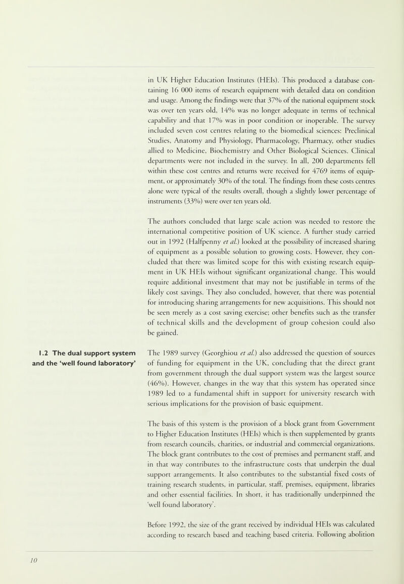 in UK Higher Education Institutes (HEIs). This produced a database con- taining 16 000 items of research equipment with detailed data on condition and usage. Among the findings were that 37% of the national equipment stock was over ten years old, 14% was no longer adequate in terms of technical capability and that 17% was in poor condition or inoperable. The survey included seven cost centres relating to the biomedical sciences: Preclinical Studies, Anatomy and Physiology, Pharmacology, Pharmacy, other studies allied to Medicine, Biochemistry and Other Biological Sciences. Clinical departments were not included in the survey. In all, 200 departments fell within these cost centres and returns were received for 4769 items of equip- ment, or approximately 30% of the total. The findings from these costs centres alone were typical of the results overall, though a slightly lower percentage of instruments (33%) were over ten years old. The authors concluded that large scale action was needed to restore the international competitive position of UK science. A further study carried out in 1992 (Halfpenny et al.) looked at the possibility of increased sharing of equipment as a possible solution to growing costs. However, they con- cluded that there was limited scope for this with existing research equip- ment in UK HEIs without significant organizational change. This would require additional investment that may not be justifiable in terms of the likely cost savings. They also concluded, however, that there was potential for introducing sharing arrangements for new acquisitions. This should not be seen merely as a cost saving exercise; other benefits such as the transfer of technical skills and the development of group cohesion could also be gained. 1.2 The dual support system The 1989 survey (Georghiou et al.) also addressed the question of sources and the 'well found laboratory' of funding for equipment in the UK, concluding that the direct grant from government through the dual support system was the largest source (46%). However, changes in the way that this system has operated since 1989 led to a fundamental shift in support for university research with serious implications for the provision of basic equipment. The basis of this system is the provision of a block grant from Government to Higher Education Institutes (HEIs) which is then supplemented by grants from research councils, charities, or industrial and commercial organizations. The block grant contributes to the cost of premises and permanent staff, and in that way contributes to the infrastructure costs that underpin the dual support arrangements. It also contributes to the substantial fixed costs of training research students, in particular, staff, premises, equipment, libraries and other essential facilities. In short, it has traditionally underpinned the 'well found laboratory'. Before 1992, the size of the grant received by individual HEIs was calculated according to research based and teaching based criteria. Following abolition