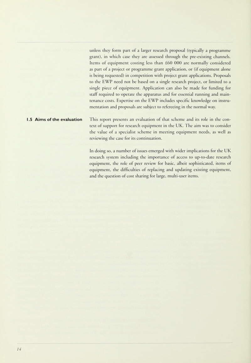 unless they form part of a larger research proposal (typically a programme grant), in which case they are assessed through the pre-existing channels. Items of equipment costing less than £60 000 are normally considered as part of a project or programme grant application, or (if equipment alone is being requested) in competition with project grant applications. Proposals to the EWP need not be based on a single research project, or limited to a single piece of equipment. Application can also be made for funding for staff required to operate the apparatus and for essential running and main- tenance costs. Expertise on the EWP includes specific knowledge on instru- mentation and proposals are subject to refereeing in the normal way. 1.5 Aims of the evaluation This report presents an evaluation of that scheme and its role in the con- text of support for research equipment in the UK. The aim was to consider the value of a specialist scheme in meeting equipment needs, as well as reviewing the case for its continuation. In doing so, a number of issues emerged with wider implications for the UK research system including the importance of access to up-to-date research equipment, the role of peer review for basic, albeit sophisticated, items of equipment, the difficulties of replacing and updating existing equipment, and the question of cost sharing for large, multi-user items.