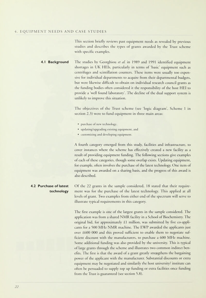 4. EQUIPMENT NEEDS AND CASE STUDIES This section briefly reviews past equipment needs as revealed by previous studies and describes the types of grants awarded by the Trust scheme with specific examples. 4.1 Background The studies by Georghiou et al. in 1989 and 1991 identified equipment shortages in UK HEIs, particularly in terms of 'basic' equipment such as centrifuges and scintillation counters. These items were usually too expen- sive for individual departments to acquire from their departmental budgets, but were likewise difficult to obtain on individual research council grants as the funding bodies often considered it the responsibility of the host HEI to provide a 'well found laboratory'. The decline of the dual support system is unlikely to improve this situation. The objectives of the Trust scheme (see 'logic diagram', Scheme 1 in section 2.3) were to fund equipment in three main areas: • purchase of new technology, • updating/upgrading existing equipment, and • customizing and developing equipment. A fourth category emerged from this study, facilities and infrastructure, to cover instances where the scheme has effectively created a new facility as a result of providing equipment funding. The following sections give examples of each of these categories, though some overlap exists. Updating equipment, for example, often involves the purchase of the latest technology. One item of equipment was awarded on a sharing basis, and the progress of this award is also described. 4.2 Purchase of latest Of the 22 grants in the sample considered, 18 stated that their require- technology ment was for the purchase of the latest technology. This applied at all levels of grant. Two examples from either end of the spectrum will serve to illustrate typical requirements in this category. The first example is one of the largest grants in the sample considered. The application was from a shared NMR facility in a School of Biochemistry. The original bid, for approximately £1 million, was submitted by five co-appli- cants for a 500 MHz NMR machine. The EWP awarded the applicants just over £600 000 and this proved sufficient to enable them to negotiate suf- ficient discount with the manufacturers, to purchase a 600 MHz machine. Some additional funding was also provided by the university. This is typical of large grants through the scheme and illustrates two common indirect ben- efits. The first is that the award of a grant greatly strengthens the bargaining power of the applicant with the manufacturer. Substantial discounts or extra equipment may be negotiated and similarity the host university/ institute can often be persuaded to supply top up funding or extra facilities once funding from the Trust is guaranteed (see section 5.8).