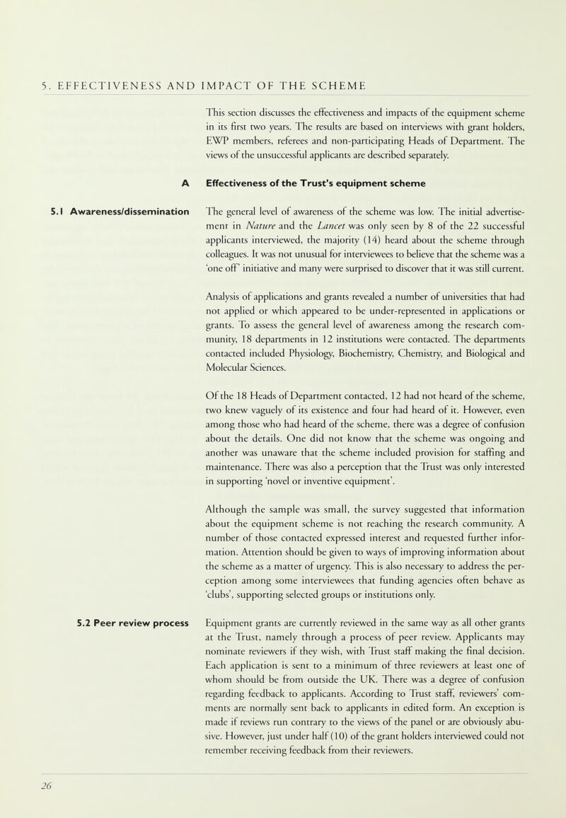 5. EFFECTIVENESS AND IMPACT OF THE SCHEME This section discusses the effectiveness and impacts of the equipment scheme in its first two years. The results are based on interviews with grant holders, EWP members, referees and non-participating Heads of Department. The views of the unsuccessful applicants are described separately. A Effectiveness of the Trust's equipment scheme 5.1 Awareness/dissemination The general level of awareness of the scheme was low. The initial advertise- ment in Nature and the Lancet was only seen by 8 of the 22 successful applicants interviewed, the majority (14) heard about the scheme through colleagues. It was not unusual for interviewees to believe that the scheme was a 'one off' initiative and many were surprised to discover that it was still current. Analysis of applications and grants revealed a number of universities that had not applied or which appeared to be under-represented in applications or grants. To assess the general level of awareness among the research com- munity, 18 departments in 12 institutions were contacted. The departments contacted included Physiology, Biochemistry, Chemistry, and Biological and Molecular Sciences. Of the 18 Heads of Department contacted, 12 had not heard of the scheme, two knew vaguely of its existence and four had heard of it. However, even among those who had heard of the scheme, there was a degree of confusion about the details. One did not know that the scheme was ongoing and another was unaware that the scheme included provision for staffing and maintenance. There was also a perception that the Trust was only interested in supporting 'novel or inventive equipment'. Although the sample was small, the survey suggested that information about the equipment scheme is not reaching the research community. A number of those contacted expressed interest and requested further infor- mation. Attention should be given to ways of improving information about the scheme as a matter of urgency. This is also necessary to address the per- ception among some interviewees that funding agencies often behave as 'clubs', supporting selected groups or institutions only. 5.2 Peer review process Equipment grants are currently reviewed in the same way as all other grants at the Trust, namely through a process of peer review. Applicants may nominate reviewers if they wish, with Trust staff making the final decision. Each application is sent to a minimum of three reviewers at least one of whom should be from outside the UK. There was a degree of confusion regarding feedback to applicants. According to Trust staff, reviewers' com- ments are normally sent back to applicants in edited form. An exception is made if reviews run contrary to the views of the panel or are obviously abu- sive. However, just under half (10) of the grant holders interviewed could not remember receiving feedback from their reviewers.