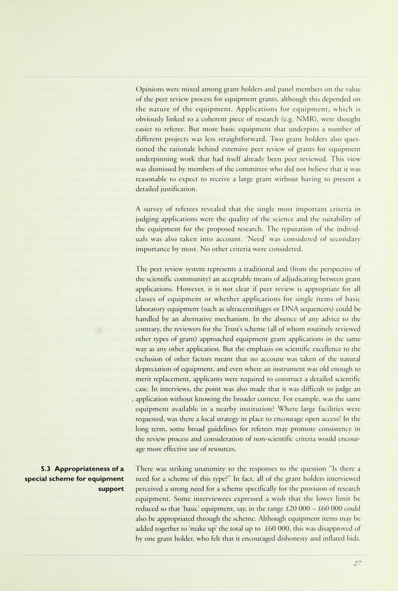 5.3 Appropriateness of a special scheme for equipment support Opinions were mixed among grant holders and panel members on the value of the peer review process for equipment grants, although this depended on the nature of the equipment. Applications for equipment, which is obviously linked to a coherent piece of research (e.g. NMR), were thought easier to referee. But more basic equipment that underpins a number of different projects was less straightforward. Two grant holders also ques- tioned the rationale behind extensive peer review of grants for equipment underpinning work that had itself already been peer reviewed. This view was dismissed by members of the committee who did not believe that it was reasonable to expect to receive a large grant without having to present a detailed justification. A survey of referees revealed that the single most important criteria in judging applications were the quality of the science and the suitability of the equipment for the proposed research. The reputation of the individ- uals was also taken into account. 'Need' was considered of secondary importance by most. No other criteria were considered. The peer review system represents a traditional and (from the perspective of the scientific community) an acceptable means of adjudicating between grant applications. However, it is not clear if peer review is appropriate for all classes of equipment or whether applications for single items of basic laboratory equipment (such as ultracentrifuges or DNA sequencers) could be handled by an alternative mechanism. In the absence of any advice to the contrary, the reviewers for the Trust s scheme (all of whom routinely reviewed other types of grant) approached equipment grant applications in the same way as any other application. But the emphasis on scientific excellence to the exclusion of other factors meant that no account was taken of the natural depreciation of equipment, and even where an instrument was old enough to merit replacement, applicants were required to construct a detailed scientific case. In interviews, the point was also made that it was difficult to judge an application without knowing the broader context. For example, was the same equipment available in a nearby institution? Where large facilities were requested, was there a local strategy in place to encourage open access? In the long term, some broad guidelines for referees may promote consistency in the review process and consideration of non-scientific criteria would encour- age more effective use of resources. There was striking unanimity to the responses to the question Is there a need for a scheme of this type? In fact, all of the grant holders interviewed perceived a strong need for a scheme specifically for the provision of research equipment. Some interviewees expressed a wish that the lower limit be reduced so that 'basic' equipment, say, in the range £20 000 - £60 000 could also be appropriated through the scheme. Although equipment items may be added together to 'make up' the total up to £60 000, this was disapproved of by one grant holder, who felt that it encouraged dishonesty and inflated bids.