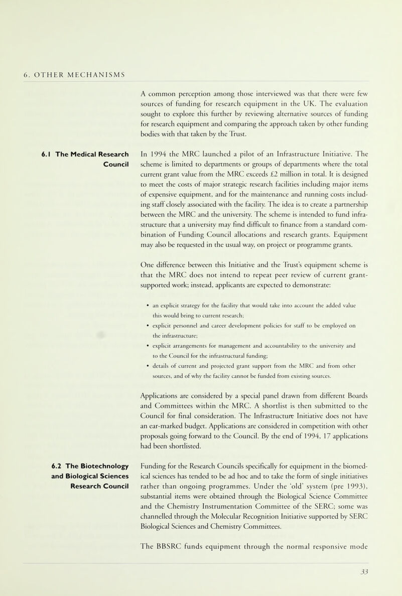 6. OTHER MECHANISMS A common perception among those interviewed was that there were few sources of funding for research equipment in the UK. The evaluation sought to explore this further by reviewing alternative sources of funding for research equipment and comparing the approach taken by other funding bodies with that taken by the Trust. 6.1 The Medical Research In 1994 the MRC launched a pilot of an Infrastructure Initiative. The Council scheme is limited to departments or groups of departments where the total current grant value from the MRC exceeds £2 million in total. It is designed to meet the costs of major strategic research facilities including major items of expensive equipment, and for the maintenance and running costs includ- ing staff closely associated with the facility. The idea is to create a partnership between the MRC and the university. The scheme is intended to fund infra- structure that a university may find difficult to finance from a standard com- bination of Funding Council allocations and research grants. Equipment may also be requested in the usual way, on project or programme grants. One difference between this Initiative and the Trusts equipment scheme is that the MRC does not intend to repeat peer review of current grant- supported work; instead, applicants are expected to demonstrate: • an explicit strategy for the facility that would take into account the added value this would bring to current research; • explicit personnel and career development policies for staff to be employed on the infrastructure; • explicit arrangements for management and accountability to the university and to the Council for the infrastructural funding; • details of current and projected grant support from the MRC and from other sources, and of why the facility cannot be funded from existing sources. Applications are considered by a special panel drawn from different Boards and Committees within the MRC. A shortlist is then submitted to the Council for final consideration. The Infrastructure Initiative does not have an ear-marked budget. Applications are considered in competition with other proposals going forward to the Council. By the end of 1994, 17 applications had been shortlisted. 6.2 The Biotechnology Funding for the Research Councils specifically for equipment in the biomed- and Biological Sciences ical sciences has tended to be ad hoc and to take the form of single initiatives Research Council rather than ongoing programmes. Under the 'old' system (pre 1993), substantial items were obtained through the Biological Science Committee and the Chemistry Instrumentation Committee of the SERC; some was channelled through the Molecular Recognition Initiative supported by SERC Biological Sciences and Chemistry Committees. The BBSRC funds equipment through the normal responsive mode