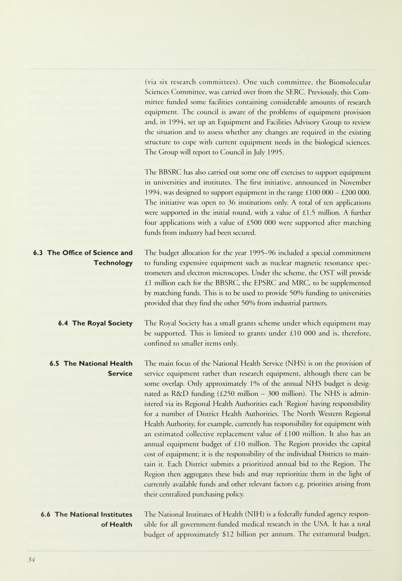 (via six research committees). One such committee, the Biomolecular Sciences Committee, was carried over from the SERC. Previously, this Com- mittee funded some facilities containing considerable amounts of research equipment. The council is aware of the problems of equipment provision and, in 1994, set up an Equipment and Facilities Advisory Group to review the situation and to assess whether any changes are required in the existing structure to cope with current equipment needs in the biological sciences. The Group will report to Council in July 1995. The BBSRC has also carried out some one off exercises to support equipment in universities and institutes. The first initiative, announced in November 1994, was designed to support equipment in the range £100 000 - £200 000. The initiative was open to 36 institutions only. A total of ten applications were supported in the initial round, with a value of £1.5 million. A further four applications with a value of £500 000 were supported after matching funds from industry had been secured. 6.3 The Office of Science and Technology The budget allocation for the year 1995-96 included a special commitment to funding expensive equipment such as nuclear magnetic resonance spec- trometers and electron microscopes. Under the scheme, the OST will provide £1 million each for the BBSRC, the EPSRC and MRC, to be supplemented by matching funds. This is to be used to provide 50% funding to universities provided that they find the other 50% from industrial partners. 6.4 The Royal Society The Royal Society has a small grants scheme under which equipment may be supported. This is limited to grants under £10 000 and is, therefore, confined to smaller items only. 6.5 The National Health Service The main focus of the National Health Service (NHS) is on the provision of service equipment rather than research equipment, although there can be some overlap. Only approximately 1% of the annual NHS budget is desig- nated as R&D funding (£250 million - 300 million). The NHS is admin- istered via its Regional Health Authorities each 'Region' having responsibility for a number of District Health Authorities. The North Western Regional Health Authority, for example, currently has responsibility for equipment with an estimated collective replacement value of £100 million. It also has an annual equipment budget of £10 million. The Region provides the capital cost of equipment; it is the responsibility of the individual Districts to main- tain it. Each District submits a prioritized annual bid to the Region. The Region then aggregates these bids and may reprioritize them in the light of currently available funds and other relevant factors e.g. priorities arising from their centralized purchasing policy. 6.6 The National Institutes of Health The National Institutes of Health (NIH) is a federally funded agency respon- sible for all government-funded medical research in the USA. It has a total budget of approximately $12 billion per annum. The extramural budget,