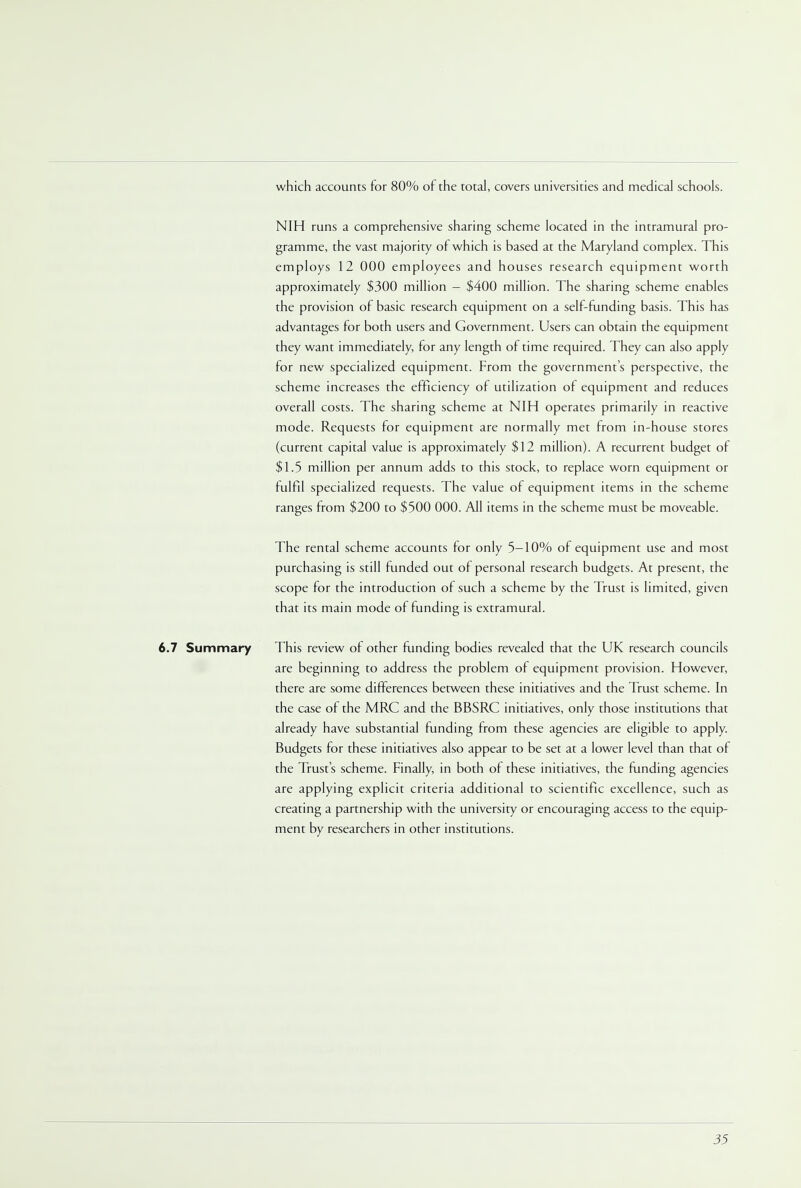 which accounts for 80% of the total, covers universities and medical schools. NIH runs a comprehensive sharing scheme located in the intramural pro- gramme, the vast majority of which is based at the Maryland complex. This employs 12 000 employees and houses research equipment worth approximately $300 million - $400 million. The sharing scheme enables the provision of basic research equipment on a self-funding basis. This has advantages for both users and Government. Users can obtain the equipment they want immediately, for any length of time required. They can also apply for new specialized equipment. From the governments perspective, the scheme increases the efficiency of utilization of equipment and reduces overall costs. The sharing scheme at NIH operates primarily in reactive mode. Requests for equipment are normally met from in-house stores (current capital value is approximately $12 million). A recurrent budget of $1.5 million per annum adds to this stock, to replace worn equipment or fulfil specialized requests. The value of equipment items in the scheme ranges from $200 to $500 000. All items in the scheme must be moveable. The rental scheme accounts for only 5-10% of equipment use and most purchasing is still funded out of personal research budgets. At present, the scope for the introduction of such a scheme by the Trust is limited, given that its main mode of funding is extramural. 6.7 Summary This review of other funding bodies revealed that the UK research councils are beginning to address the problem of equipment provision. However, there are some differences between these initiatives and the Trust scheme. In the case of the MRC and the BBSRC initiatives, only those institutions that already have substantial funding from these agencies are eligible to apply. Budgets for these initiatives also appear to be set at a lower level than that of the Trust's scheme. Finally, in both of these initiatives, the funding agencies are applying explicit criteria additional to scientific excellence, such as creating a partnership with the university or encouraging access to the equip- ment by researchers in other institutions.