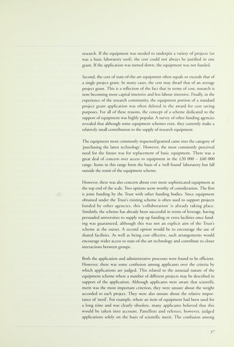 research. If the equipment was needed to underpin a variety of projects (or was a basic laboratory tool), the cost could not always be justified in one grant. If the application was turned down, the equipment was not funded. Second, the cost of state-of-the-art equipment often equals or exceeds that of a single project grant. In many cases, the cost may dwarf that of an average project grant. This is a reflection of the fact that in terms of cost, research is now becoming more capital intensive and less labour intensive. Finally, in the experience of the research community, the equipment portion of a standard project grant application was often deleted in the award for cost saving purposes. For all of these reasons, the concept of a scheme dedicated to the support of equipment was highly popular. A survey of other funding agencies revealed that although some equipment schemes exist, they currently make a relatively small contribution to the supply of research equipment. The equipment most commonly requested/granted came into the category of 'purchasing the latest technology'. However, the most commonly perceived need for the future was for replacement of basic equipment. There was a great deal of concern over access to equipment in the £20 000 — £60 000 range. Items in this range form the basis of a well found' laboratory but fall outside the remit of the equipment scheme. However, there was also concern about ever more sophisticated equipment at the top end of the scale. Two options seem worthy of consideration. The first is joint funding by the Trust with other funding bodies. Since equipment obtained under the Trust's existing scheme is often used to support projects funded by other agencies, this 'collaboration' is already taking place. Similarly, the scheme has already been successful in terms of leverage, having persuaded universities to supply top up funding or extra facilities once fund- ing was guaranteed, although this was not an explicit aim of the Trust's scheme at the outset. A second option would be to encourage the use of shared facilities. As well as being cost effective, such arrangements would encourage wider access to state-of-the-art technology and contribute to closer interactions between groups. Both the application and administrative processes were found to be efficient. However, there was some confusion among applicants over the criteria by which applications are judged. This related to the unusual nature of the equipment scheme where a number of different projects may be described in support of the application. Although applicants were aware that scientific merit was the most important criterion, they were unsure about the weight accorded to each project. They were also unsure about the relative impor- tance of 'need'. For example, where an item of equipment had been used for a long time and was clearly obsolete, many applicants believed that this would be taken into account. Panellists and referees, however, judged applications solely on the basis of scientific merit. The confusion among