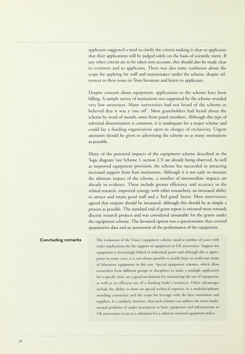 applicants suggested a need to clarify the criteria making it clear to applicants that their applications will be judged solely on the basis of scientific merit. If any other criteria are to be taken into account, this should also be made clear to reviewers and to applicants. There was also some confusion about the scope for applying for staff and maintenance under the scheme, despite ref- erences to these issues in Trust literature and letters to applicants. Despite concern about equipment, applications to the scheme have been falling. A sample survey of institutions not supported by the scheme revealed very low awareness. Many universities had not heard of the scheme or believed that it was a 'one off. Most grantholders had heard about the scheme by word of mouth, some from panel members. Although this type of informal dissemination is common, it is inadequate for a major scheme and could lay a funding organization open to charges of exclusivity. Urgent attention should be given to advertising the scheme to as many institutions as possible. Many of the potential impacts of the equipment scheme described in the logic diagram' (see Scheme 1, section 2.3) are already being observed. As well as improved equipment provision, the scheme has succeeded in attracting increased support from host institutions. Although it is too early to measure the ultimate impact of the scheme, a number of intermediate impacts are already in evidence. These include greater efficiency and accuracy in the related research, improved synergy with other researchers, an increased ability to attract and retain good staff and a 'feel good' factor. Most interviewees agreed that outputs should be measured, although this should be as simple a process as possible. The standard end of grant report is oriented more towards discrete research projects and was considered unsuitable for the grants under the equipment scheme. The favoured option was a questionnaire that covered quantitative data and an assessment of the performance of the equipment. Concluding remarks The evaluation of the Trust's equipment scheme raised a number of issues with wider implications for the support of equipment in UK universities. Support for equipment is increasingly linked to individual grants and although this is appro- priate in many cases, it is not always possible to justify basic or multi-user items of laboratory equipment in this way. Special equipment schemes, which allow researchers from different groups or disciplines to make a multiple application for a specific item, are a good mechanism for maximizing the use of equipment, as well as an efficient use of a funding body's resources. Other advantages include the ability to draw on special technical expertise in a multidisciplinary awarding committee and the scope for leverage with the host institution and suppliers. It is unlikely, however, that such schemes can address the more funda- mental problems of under investment in basic equipment and infrastructure in UK universities or act as a substitute for a coherent national equipment policy.