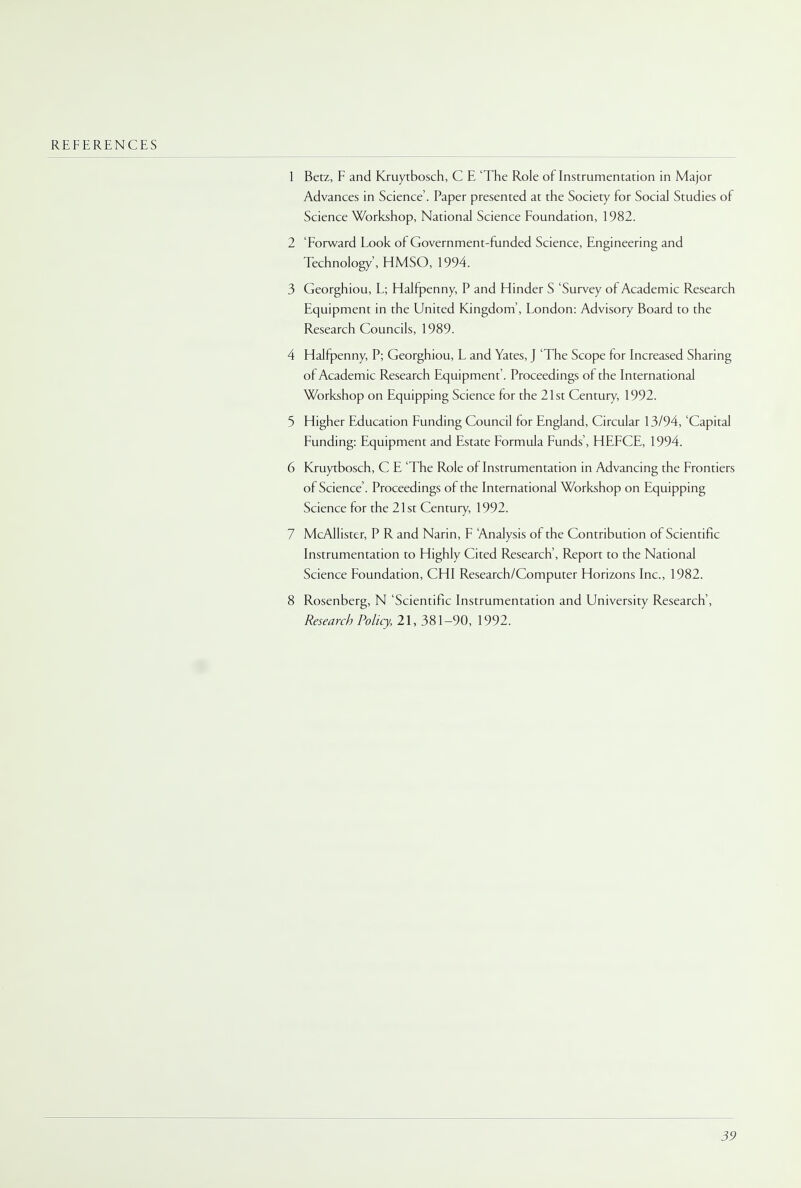 REFERENCES 1 Betz, F and Kruytbosch, C E 'The Role of Instrumentation in Major Advances in Science'. Paper presented at the Society for Social Studies of Science Workshop, National Science Foundation, 1982. 2 'Forward Look of Government-funded Science, Engineering and Technology', HMSO, 1994. 3 Georghiou, L; Halfpenny, P and Hinder S 'Survey of Academic Research Equipment in the United Kingdom', London: Advisory Board to the Research Councils, 1989. 4 Halfpenny, P; Georghiou, L and Yates, J 'The Scope for Increased Sharing of Academic Research Equipment'. Proceedings of the International Workshop on Equipping Science for the 21st Century, 1992. 5 Higher Education Funding Council for England, Circular 13/94, 'Capital Funding: Equipment and Estate Formula Funds', HEFCE, 1994. 6 Kruytbosch, C E 'The Role of Instrumentation in Advancing the Frontiers of Science'. Proceedings of the International Workshop on Equipping Science for the 21st Century, 1992. 7 McAllister, P R and Narin, F Analysis of the Contribution of Scientific Instrumentation to Highly Cited Research, Report to the National Science Foundation, CHI Research/Computer Horizons Inc., 1982. 8 Rosenberg, N 'Scientific Instrumentation and University Research', Research Policy, 21, 381-90, 1992.