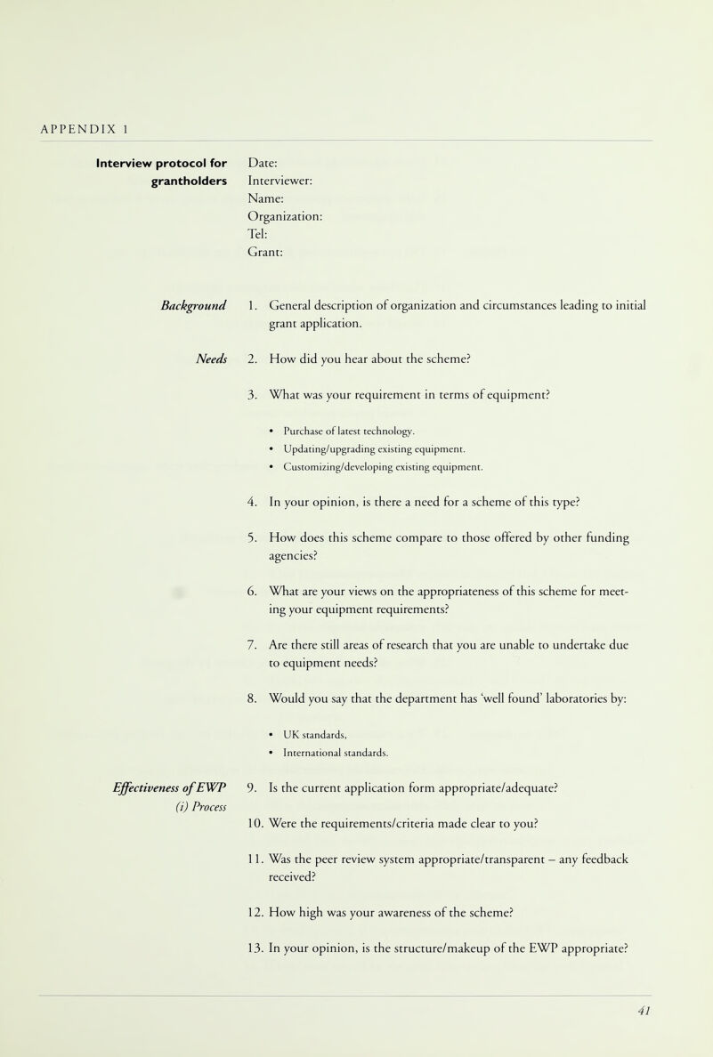 Interview protocol for Date: grantholders Interviewer: Name: Organization: Tel: Grant: Background 1. General description of organization and circumstances leading to initial grant application. Needs 2. How did you hear about the scheme? 3. What was your requirement in terms of equipment? • Purchase of latest technology. • Updating/upgrading existing equipment. • Customizing/developing existing equipment. 4. In your opinion, is there a need for a scheme of this type? 5. How does this scheme compare to those offered by other funding agencies? 6. What are your views on the appropriateness of this scheme for meet- ing your equipment requirements? 7. Are there still areas of research that you are unable to undertake due to equipment needs? 8. Would you say that the department has 'well found' laboratories by: • UK standards, • International standards. Effectiveness ofEWP 9. Is the current application form appropriate/adequate? (i) Process 10. Were the requirements/criteria made clear to you? 11. Was the peer review system appropriate/transparent - any feedback received? 12. How high was your awareness of the scheme? 13. In your opinion, is the structure/makeup of the EWP appropriate?