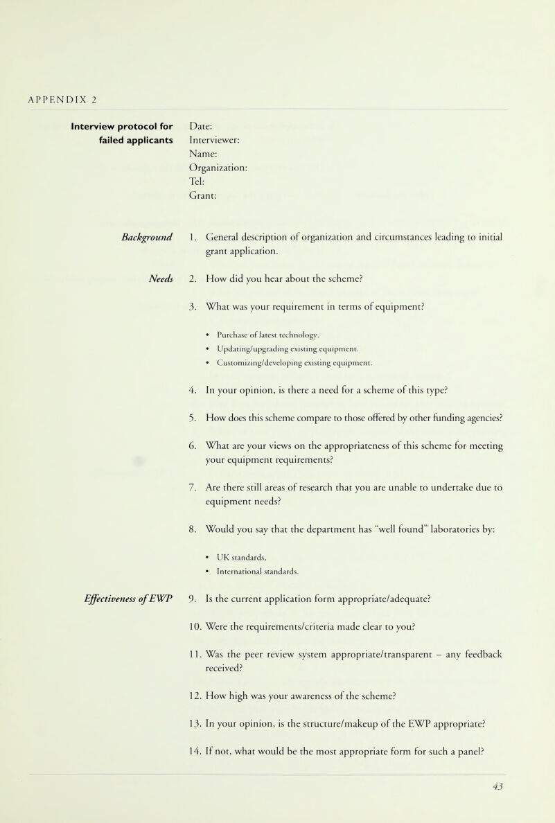 Interview protocol for failed applicants Date: Interviewer: Name: Organization: Tel: Grant: Background 1. General description or organization and circumstances leading to initial grant application. Needs 2. How did you hear about the scheme? 3. What was your requirement in terms of equipment? • Purchase of latest technology. • Updating/upgrading existing equipment. • Customizing/developing existing equipment. 4. In your opinion, is there a need for a scheme of this type? 5. How does this scheme compare to those offered by other funding agencies? 6. What are your views on the appropriateness of this scheme for meeting your equipment requirements? 7. 8. Are there still areas of research that you are unable to undertake due to equipment needs? Would you say that the department has well found laboratories by: • UK standards, • International standards. Effectiveness ofEWP 9. Is the current application form appropriate/adequate? 10. Were the requirements/criteria made clear to you? 11. Was the peer review system appropriate/transparent - any feedback received? 12. How high was your awareness of the scheme? 13. In your opinion, is the structure/makeup of the EWP appropriate? 14. If not, what would be the most appropriate form for such a panel?