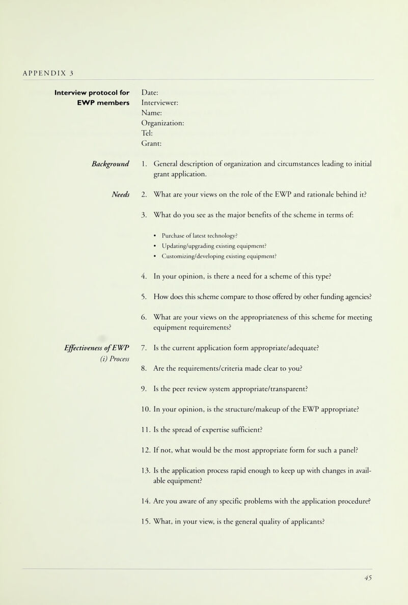 Interview protocol for Date: EWP members Interviewer: Name: Organization: Tel: Grant: Background 1. General description of organization and circumstances leading to initial grant application. Needs 2. What are your views on the role of the EWP and rationale behind it? 3. What do you see as the major benefits of the scheme in terms of: • Purchase of latest technology? • Updating/upgrading existing equipment? • Customizing/developing existing equipment? 4. In your opinion, is there a need for a scheme of this type? 5. How does this scheme compare to those offered by other funding agencies? 6. What are your views on the appropriateness of this scheme for meeting equipment requirements? Effectiveness of EWP 7. Is the current application form appropriate/adequate? (i) Process 8. Are the requirements/criteria made clear to you? 9. Is the peer review system appropriate/transparent? 10. In your opinion, is the structure/makeup of the EWP appropriate? 11. Is the spread of expertise sufficient? 12. If not, what would be the most appropriate form for such a panel? 13. Is the application process rapid enough to keep up with changes in avail- able equipment? 14. Are you aware of any specific problems with the application procedure? 15. What, in your view, is the general quality of applicants?