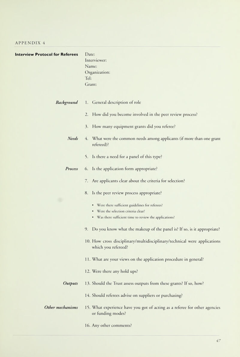 Interview Protocol for Referees Background Needs Process Outputs Other mechanisms Date: Interviewer: Name: Organization: Tel: Grant: 1. General description of role 2. How did you become involved in the peer review process? 3. How many equipment grants did you referee? 4. What were the common needs among applicants (if more than one grant refereed)? 5. Is there a need for a panel of this type? 6. Is the application form appropriate? 7. Are applicants clear about the criteria for selection? 8. Is the peer review process appropriate? • Were there sufficient guidelines for referees? • Were the selection criteria clear? • Was there sufficient time to review the applications? 9. Do you know what the makeup of the panel is? If so, is it appropriate? 10. How cross disciplinary/multidisciplinary/technical were applications which you refereed? 11. What are your views on the application procedure in general? 12. Were there any hold ups? 13. Should the Trust assess outputs from these grants? If so, how? 14. Should referees advise on suppliers or purchasing? 15. What experience have you got of acting as a referee for other agencies or funding modes? 16. Any other comments?