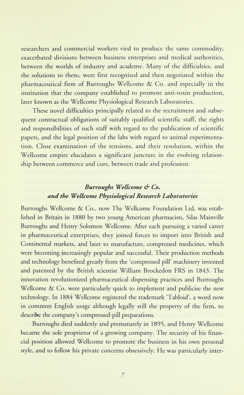 researchers and commercial workers vied to produce the same commodity, exacerbated divisions between business enterprises and medical authorities, between the worlds of industry and academe. Many of the difficulties, and the solutions to them, were first recognised and then negotiated within the pharmaceutical firm of Burroughs Wellcome & Co. and especially in the institution that the company established to promote anti-toxin production, later known as the Wellcome Physiological Research Laboratories. These novel difficulties principally related to the recruitment and subse- quent contractual obligations of suitably qualified scientific staff, the rights and responsibilities of such staff with regard to the publication of scientific papers, and the legal position of the labs with regard to animal experimenta- tion. Close examination of the tensions, and their resolution, within the Wellcome empire elucidates a significant juncture in the evolving relation- ship between commerce and cure, between trade and profession. Burroughs Wellcome & Co. and the Wellcome Physiological Research Laboratories Burroughs Wellcome & Co., now The Wellcome Foundation Ltd, was estab- lished in Britain in 1880 by two young American pharmacists, Silas Mainville Burroughs and Henry Solomon Wellcome. After each pursuing a varied career in pharmaceutical enterprises, they joined forces to import into British and Continental markets, and later to manufacture, compressed medicines, which were becoming increasingly popular and successful. Their production methods and technology benefited greatly from the 'compressed pill' machinery invented and patented by the British scientist William Brockedon FRS in 1843. The innovation revolutionized pharmaceutical dispensing practices and Burroughs Wellcome & Co. were particularly quick to implement and publicise the new technology. In 1884 Wellcome registered the trademark 'Tabloid', a word now in common English usage although legally still the property of the firm, to describe the company's compressed-pill preparations. Burroughs died suddenly and prematurely in 1895, and Henry Wellcome became the sole proprietor of a growing company. The security of his finan- cial position allowed Wellcome to promote the business in his own personal style, and to follow his private concerns obsessively. He was particularly inter-