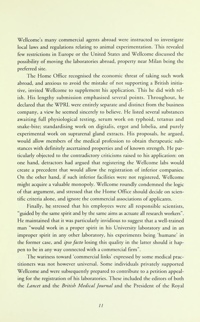 Wellcome's many commercial agents abroad were instructed to investigate local laws and regulations relating to animal experimentation. This revealed few restrictions in Europe or the United States and Wellcome discussed the possibility of moving the laboratories abroad, property near Milan being the preferred site. The Home Office recognised the economic threat of taking such work abroad, and anxious to avoid the mistake of not supporting a British initia- tive, invited Wellcome to supplement his application. This he did with rel- ish. His lengthy submission emphasised several points. Throughout, he declared that the WPRL were entirely separate and distinct from the business company, a view he seemed sincerely to believe. He listed several substances awaiting full physiological testing, serum work on typhoid, tetanus and snake-bite; standardising work on digitalis, ergot and lobelia, and purely experimental work on suprarenal gland extracts. His proposals, he argued, would allow members of the medical profession to obtain therapeutic sub- stances with definitely ascertained properties and of known strength. He par- ticularly objected to the contradictory criticisms raised to his application: on one hand, detractors had argued that registering the Wellcome labs would create a precedent that would allow the registration of inferior companies. On the other hand, if such inferior facilities were not registered, Wellcome might acquire a valuable monopoly. Wellcome roundly condemned the logic of that argument, and stressed that the Home Office should decide on scien- tific criteria alone, and ignore the commercial associations of applicants. Finally, he stressed that his employees were all responsible scientists, guided by the same spirit and by the same aims as actuate all research workers. He maintained that it was particularly invidious to suggest that a well-trained man would work in a proper spirit in his University laboratory and in an improper spirit in any other laboratory, his experiments being 'humane' in the former case, and ipso facto losing this quality in the latter should it hap- pen to be in any way connected with a commercial firm. The wariness toward 'commercial links' expressed by some medical prac- titioners was not however universal. Some individuals privately supported Wellcome and were subsequently prepared to contribute to a petition appeal- ing for the registration of his laboratories. These included the editors of both the Lancet and the British Medical Journal and the President of the Royal