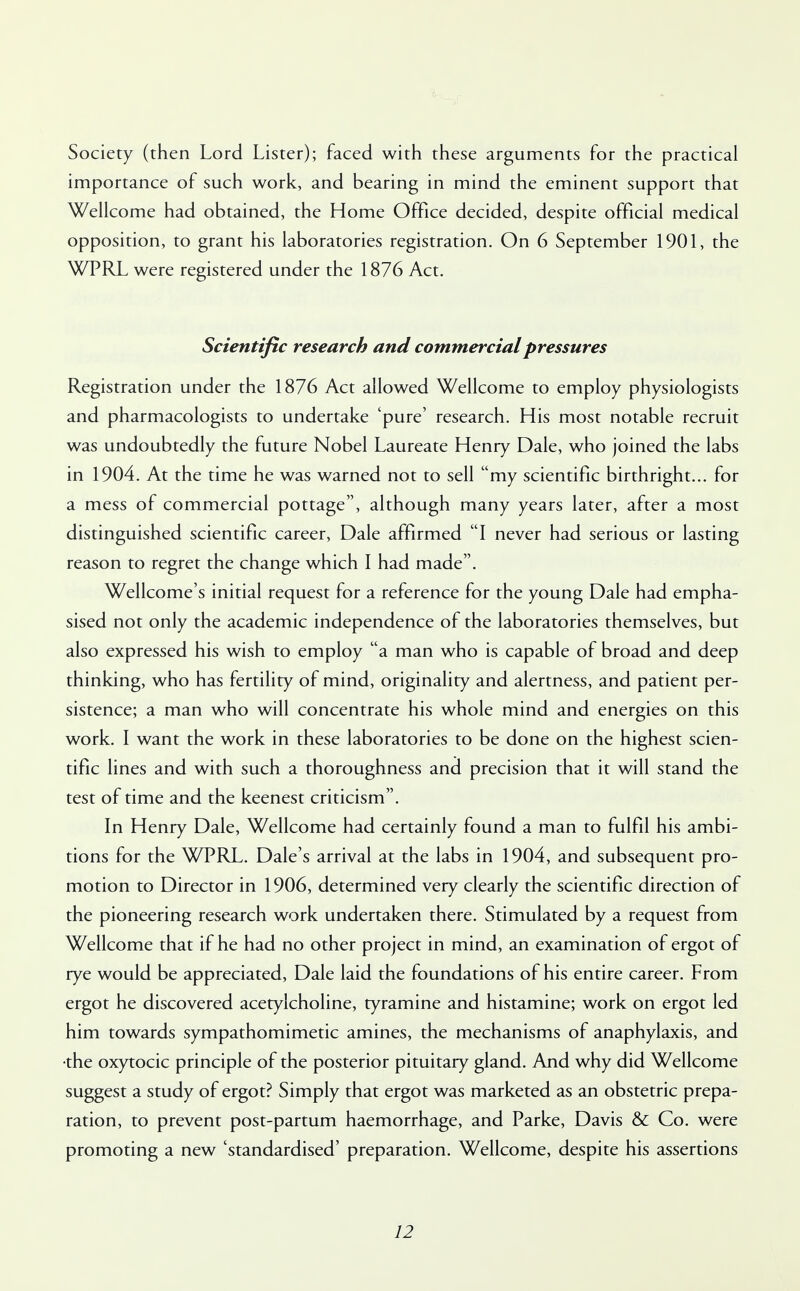 Society (then Lord Lister); faced with these arguments for the practical importance of such work, and bearing in mind the eminent support that Wellcome had obtained, the Home Office decided, despite official medical opposition, to grant his laboratories registration. On 6 September 1901, the WPRL were registered under the 1876 Act. Scientific research and commercial pressures Registration under the 1876 Act allowed Wellcome to employ physiologists and pharmacologists to undertake 'pure' research. His most notable recruit was undoubtedly the future Nobel Laureate Henry Dale, who joined the labs in 1904. At the time he was warned not to sell my scientific birthright... for a mess of commercial pottage, although many years later, after a most distinguished scientific career, Dale affirmed I never had serious or lasting reason to regret the change which I had made. Wellcome's initial request for a reference for the young Dale had empha- sised not only the academic independence of the laboratories themselves, but also expressed his wish to employ a man who is capable of broad and deep thinking, who has fertility of mind, originality and alertness, and patient per- sistence; a man who will concentrate his whole mind and energies on this work. I want the work in these laboratories to be done on the highest scien- tific lines and with such a thoroughness and precision that it will stand the test of time and the keenest criticism. In Henry Dale, Wellcome had certainly found a man to fulfil his ambi- tions for the WPRL. Dale's arrival at the labs in 1904, and subsequent pro- motion to Director in 1906, determined very clearly the scientific direction of the pioneering research work undertaken there. Stimulated by a request from Wellcome that if he had no other project in mind, an examination of ergot of rye would be appreciated, Dale laid the foundations of his entire career. From ergot he discovered acetylcholine, tyramine and histamine; work on ergot led him towards sympathomimetic amines, the mechanisms of anaphylaxis, and ■the oxytocic principle of the posterior pituitary gland. And why did Wellcome suggest a study of ergot? Simply that ergot was marketed as an obstetric prepa- ration, to prevent post-partum haemorrhage, and Parke, Davis & Co. were promoting a new 'standardised' preparation. Wellcome, despite his assertions