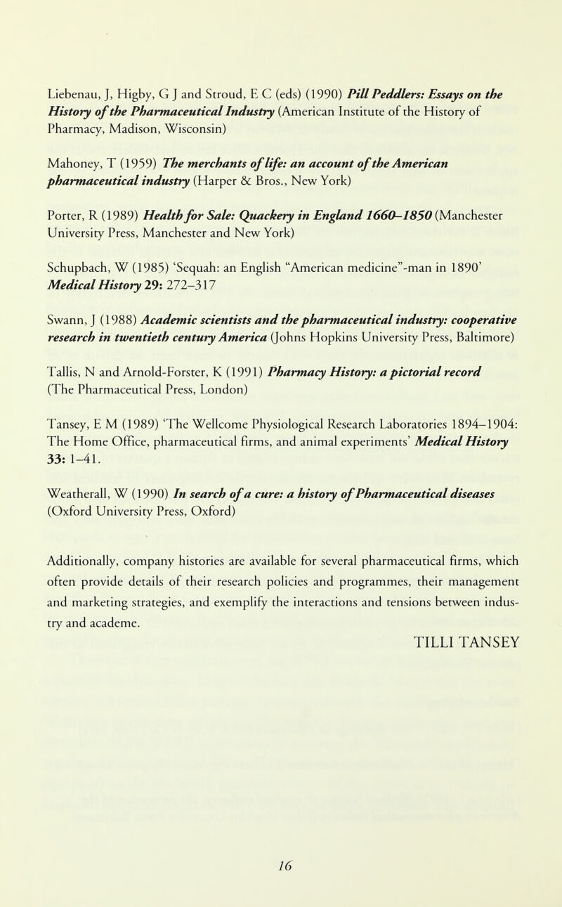 Liebenau, J, Higby, G J and Stroud, E C (eds) (1990) Pill Peddlers: Essays on the History of the Pharmaceutical Industry (American Institute of the History of Pharmacy, Madison, Wisconsin) Mahoney, T (1959) The merchants of life: an account of the American pharmaceutical industry (Harper & Bros., New York) Porter, R (1989) Health for Sale: Quackery in England 1660-1850 (Manchester University Press, Manchester and New York) Schupbach, W (1985) 'Sequah: an English American medicine-man in 1890' Medical History 29: 272-317 Swann, J (1988) Academic scientists and the pharmaceutical industry: cooperative research in twentieth century America (Johns Hopkins University Press, Baltimore) Tallis, N and Arnold-Forster, K (1991) Pharmacy History: a pictorial record (The Pharmaceutical Press, London) Tansey, E M (1989) 'The Wellcome Physiological Research Laboratories 1894-1904: The Home Office, pharmaceutical firms, and animal experiments' Medical History 33: 1-41. Weatherall, W (1990) In search of a cure: a history of Pharmaceutical diseases (Oxford University Press, Oxford) Additionally, company histories are available for several pharmaceutical firms, which often provide details of their research policies and programmes, their management and marketing strategies, and exemplify the interactions and tensions between indus- try and academe. TILLI TANSEY