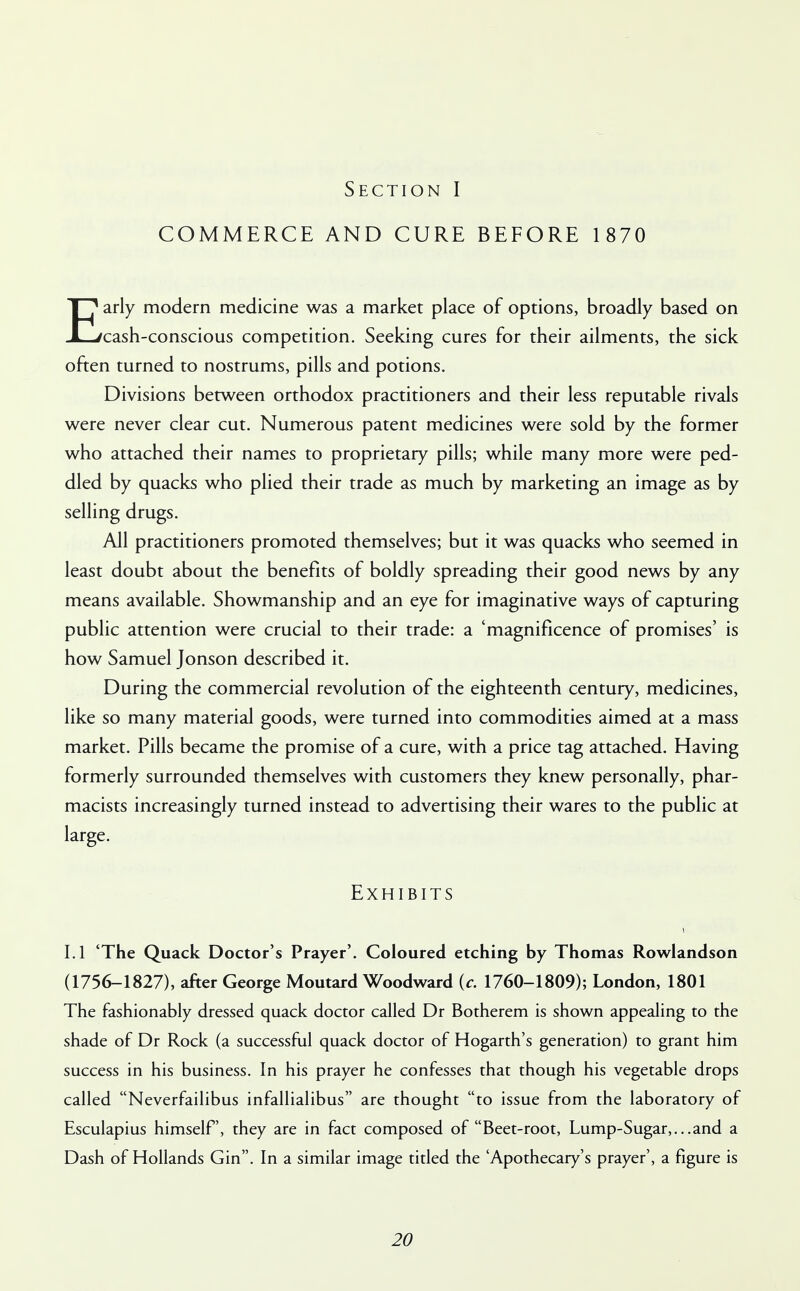 COMMERCE AND CURE BEFORE 1870 Early modern medicine was a market place of options, broadly based on cash-conscious competition. Seeking cures for their ailments, the sick often turned to nostrums, pills and potions. Divisions between orthodox practitioners and their less reputable rivals were never clear cut. Numerous patent medicines were sold by the former who attached their names to proprietary pills; while many more were ped- dled by quacks who plied their trade as much by marketing an image as by selling drugs. All practitioners promoted themselves; but it was quacks who seemed in least doubt about the benefits of boldly spreading their good news by any means available. Showmanship and an eye for imaginative ways of capturing public attention were crucial to their trade: a 'magnificence of promises' is how Samuel Jonson described it. During the commercial revolution of the eighteenth century, medicines, like so many material goods, were turned into commodities aimed at a mass market. Pills became the promise of a cure, with a price tag attached. Having formerly surrounded themselves with customers they knew personally, phar- macists increasingly turned instead to advertising their wares to the public at large. Exhibits LI 'The Quack Doctor's Prayer'. Coloured etching by Thomas Rowlandson (1756-1827), after George Moutard Woodward (c. 1760-1809); London, 1801 The fashionably dressed quack doctor called Dr Botherem is shown appealing to the shade of Dr Rock (a successful quack doctor of Hogarth's generation) to grant him success in his business. In his prayer he confesses that though his vegetable drops called Neverfailibus infallialibus are thought to issue from the laboratory of Esculapius himself, they are in fact composed of Beet-root, Lump-Sugar,.. .and a Dash of Hollands Gin. In a similar image titled the 'Apothecary's prayer', a figure is