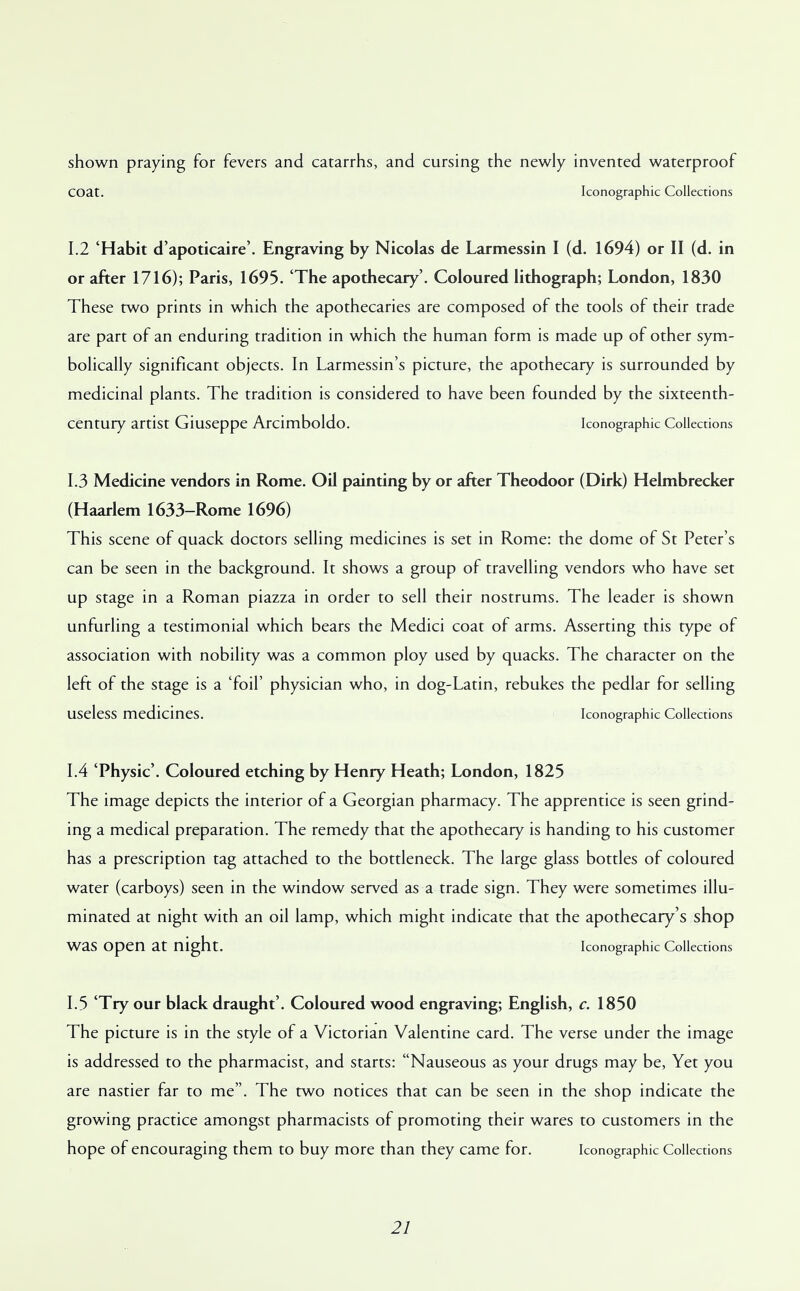shown praying for fevers and catarrhs, and cursing the newly invented waterproof COat. Iconographic Collections 1.2 'Habit d'apoticaire'. Engraving by Nicolas de Larmessin I (d. 1694) or II (d. in or after 1716); Paris, 1695. 'The apothecary'. Coloured lithograph; London, 1830 These two prints in which the apothecaries are composed of the tools of their trade are part of an enduring tradition in which the human form is made up of other sym- bolically significant objects. In Larmessin's picture, the apothecary is surrounded by medicinal plants. The tradition is considered to have been founded by the sixteenth- century artist Giuseppe Arcimboldo. Iconographic Collections 1.3 Medicine vendors in Rome. Oil painting by or after Theodoor (Dirk) Helmbrecker (Haarlem 1633-Rome 1696) This scene of quack doctors selling medicines is set in Rome: the dome of St Peter's can be seen in the background. It shows a group of travelling vendors who have set up stage in a Roman piazza in order to sell their nostrums. The leader is shown unfurling a testimonial which bears the Medici coat of arms. Asserting this type of association with nobility was a common ploy used by quacks. The character on the left of the stage is a 'foil' physician who, in dog-Latin, rebukes the pedlar for selling useless medicines. Iconographic Collections 1.4 'Physic'. Coloured etching by Henry Heath; London, 1825 The image depicts the interior of a Georgian pharmacy. The apprentice is seen grind- ing a medical preparation. The remedy that the apothecary is handing to his customer has a prescription tag attached to the bottleneck. The large glass bottles of coloured water (carboys) seen in the window served as a trade sign. They were sometimes illu- minated at night with an oil lamp, which might indicate that the apothecary's shop was Open at night. Iconographic Collections 1.5 Try our black draught'. Coloured wood engraving; English, c. 1850 The picture is in the style of a Victorian Valentine card. The verse under the image is addressed to the pharmacist, and starts: Nauseous as your drugs may be, Yet you are nastier far to me. The two notices that can be seen in the shop indicate the growing practice amongst pharmacists of promoting their wares to customers in the hope of encouraging them to buy more than they came for. Iconographic Collections