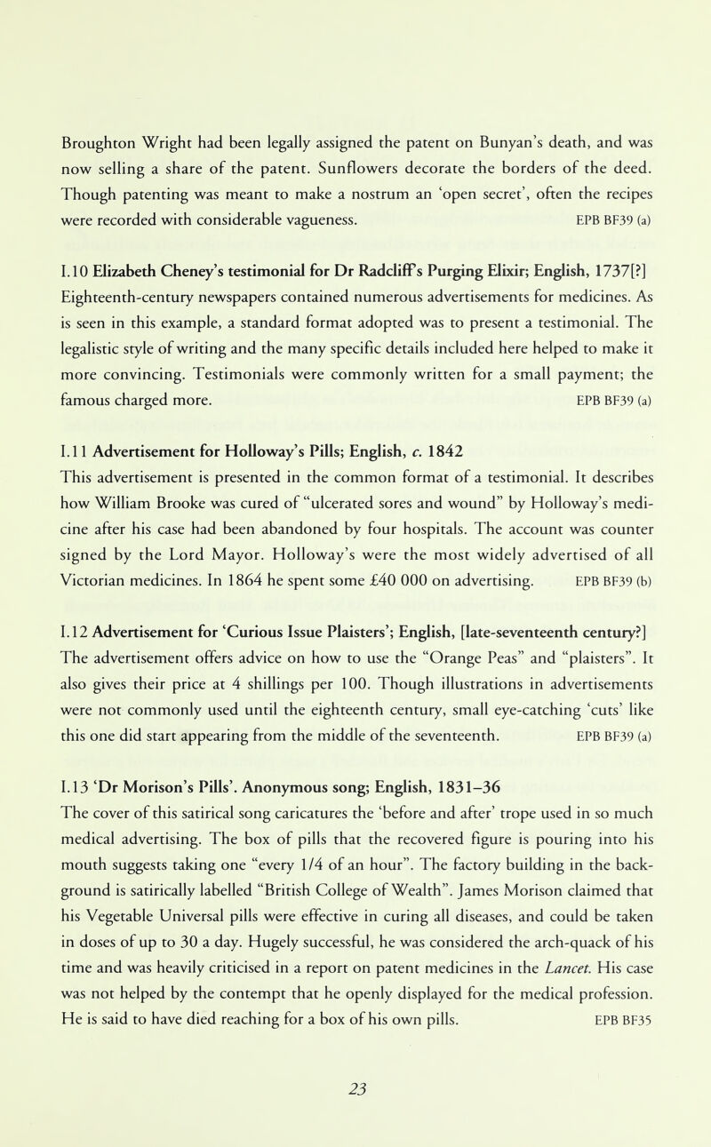 Broughton Wright had been legally assigned the patent on Bunyan's death, and was now selling a share of the patent. Sunflowers decorate the borders of the deed. Though patenting was meant to make a nostrum an 'open secret', often the recipes were recorded with considerable vagueness. EPB BF39 (a) 1.10 Elizabeth Cheney's testimonial for Dr Radcliff s Purging Elixir; English, 1737[?] Eighteenth-century newspapers contained numerous advertisements for medicines. As is seen in this example, a standard format adopted was to present a testimonial. The legalistic style of writing and the many specific details included here helped to make it more convincing. Testimonials were commonly written for a small payment; the famous charged more. EPB BF39 (a) 1.11 Advertisement for Holloway's Pills; English, c. 1842 This advertisement is presented in the common format of a testimonial. It describes how William Brooke was cured of ulcerated sores and wound by Holloway's medi- cine after his case had been abandoned by four hospitals. The account was counter signed by the Lord Mayor. Holloway's were the most widely advertised of all Victorian medicines. In 1864 he spent some £40 000 on advertising. EPB BF39 (b) 1.12 Advertisement for 'Curious Issue Plaisters'; English, [late-seventeenth century?] The advertisement offers advice on how to use the Orange Peas and plaisters. It also gives their price at 4 shillings per 100. Though illustrations in advertisements were not commonly used until the eighteenth century, small eye-catching 'cuts' like this one did start appearing from the middle of the seventeenth. EPB BF39 (a) 1.13 'Dr Morison's Pills'. Anonymous song; English, 1831-36 The cover of this satirical song caricatures the 'before and after' trope used in so much medical advertising. The box of pills that the recovered figure is pouring into his mouth suggests taking one every 1/4 of an hour. The factory building in the back- ground is satirically labelled British College of Wealth. James Morison claimed that his Vegetable Universal pills were effective in curing all diseases, and could be taken in doses of up to 30 a day. Hugely successful, he was considered the arch-quack of his time and was heavily criticised in a report on patent medicines in the Lancet. His case was not helped by the contempt that he openly displayed for the medical profession. He is said to have died reaching for a box of his own pills. EPB BF35