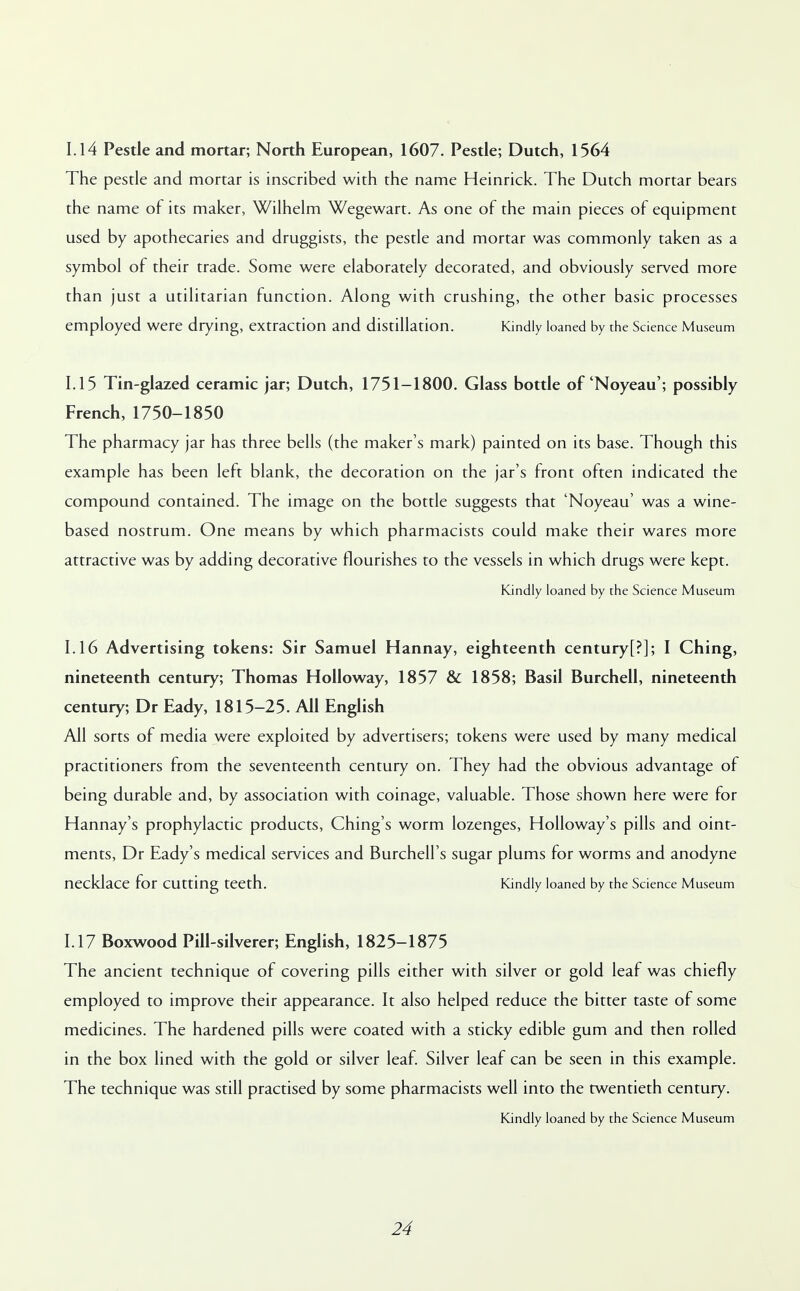 1.14 Pestle and mortar; North European, 1607. Pestle; Dutch, 1564 The pestle and mortar is inscribed with the name Heinrick. The Dutch mortar bears the name of its maker, Wilhelm Wegewart. As one of the main pieces of equipment used by apothecaries and druggists, the pestle and mortar was commonly taken as a symbol of their trade. Some were elaborately decorated, and obviously served more than just a utilitarian function. Along with crushing, the other basic processes employed were drying, extraction and distillation. Kindly loaned by the Science Museum 1.15 Tin-glazed ceramic jar; Dutch, 1751-1800. Glass bottle of 'Noyeau'; possibly French, 1750-1850 The pharmacy jar has three bells (the maker's mark) painted on its base. Though this example has been left blank, the decoration on the jar's front often indicated the compound contained. The image on the bottle suggests that 'Noyeau' was a wine- based nostrum. One means by which pharmacists could make their wares more attractive was by adding decorative flourishes to the vessels in which drugs were kept. Kindly loaned by the Science Museum 1.16 Advertising tokens: Sir Samuel Hannay, eighteenth century[?]; I Ching, nineteenth century; Thomas Holloway, 1857 & 1858; Basil Burchell, nineteenth century; Dr Eady, 1815-25. All English All sorts of media were exploited by advertisers; tokens were used by many medical practitioners from the seventeenth century on. They had the obvious advantage of being durable and, by association with coinage, valuable. Those shown here were for Hannay's prophylactic products, Ching's worm lozenges, Holloway's pills and oint- ments, Dr Eady's medical services and Burchell's sugar plums for worms and anodyne necklace for cutting teeth. Kindly loaned by the Science Museum 1.17 Boxwood Pill-silverer; English, 1825-1875 The ancient technique of covering pills either with silver or gold leaf was chiefly employed to improve their appearance. It also helped reduce the bitter taste of some medicines. The hardened pills were coated with a sticky edible gum and then rolled in the box lined with the gold or silver leaf. Silver leaf can be seen in this example. The technique was still practised by some pharmacists well into the twentieth century. Kindly loaned by the Science Museum