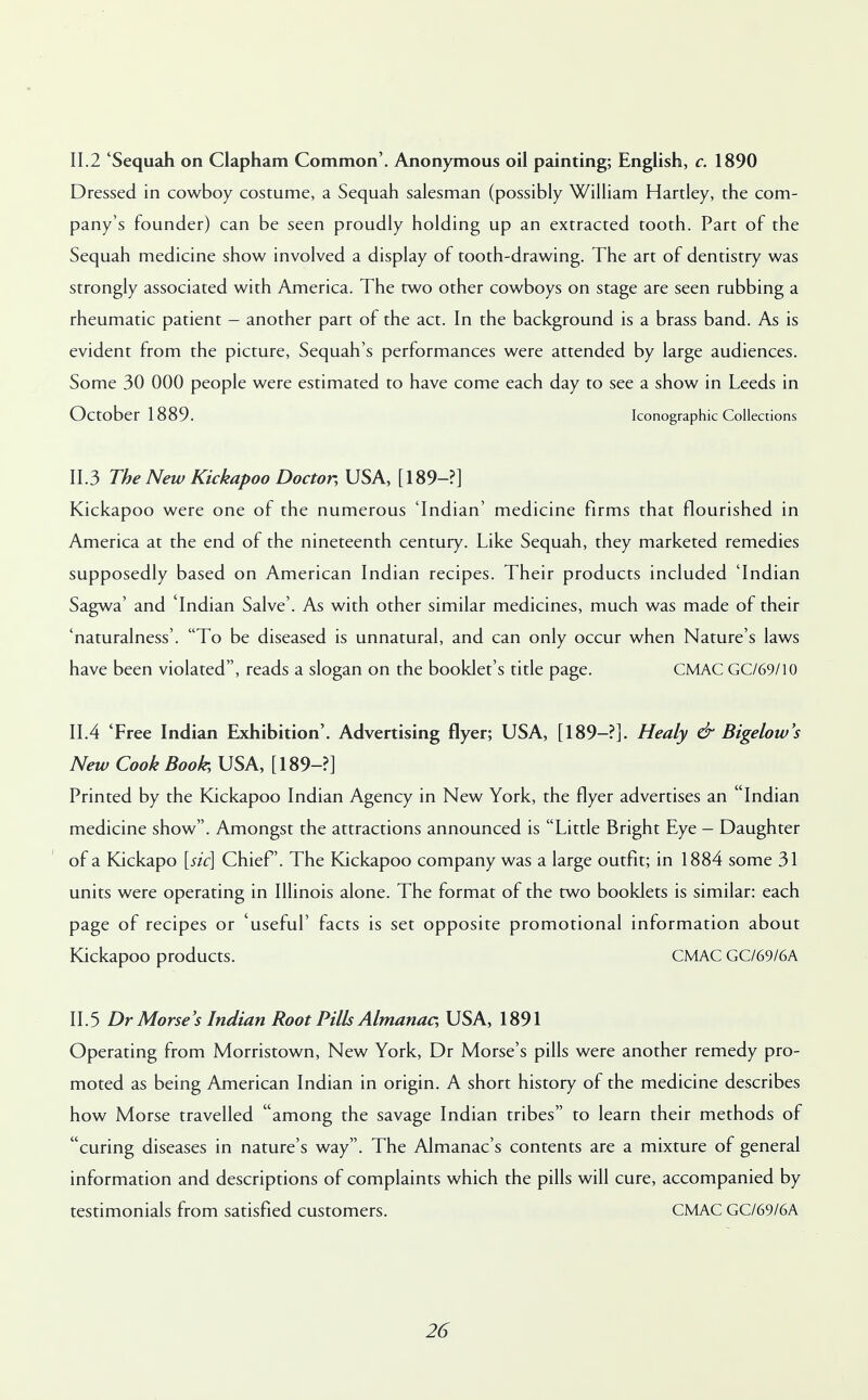 11.2 'Sequah on Clapham Common'. Anonymous oil painting; English, c. 1890 Dressed in cowboy costume, a Sequah salesman (possibly William Hartley, the com- pany's founder) can be seen proudly holding up an extracted tooth. Part of the Sequah medicine show involved a display of tooth-drawing. The art of dentistry was strongly associated with America. The two other cowboys on stage are seen rubbing a rheumatic patient - another part of the act. In the background is a brass band. As is evident from the picture, Sequah's performances were attended by large audiences. Some 30 000 people were estimated to have come each day to see a show in Leeds in October 1889. Iconographic Collections 11.3 The New Kickapoo Doctor, USA, [189-?] Kickapoo were one of the numerous 'Indian' medicine firms that flourished in America at the end of the nineteenth century. Like Sequah, they marketed remedies supposedly based on American Indian recipes. Their products included 'Indian Sagwa' and 'Indian Salve'. As with other similar medicines, much was made of their 'naturalness'. To be diseased is unnatural, and can only occur when Nature's laws have been violated, reads a slogan on the booklet's title page. CMAC GC/69/10 11.4 'Free Indian Exhibition'. Advertising flyer; USA, [189-?]. Healy & Bigelow's New Cook Book, USA, [189-?] Printed by the Kickapoo Indian Agency in New York, the flyer advertises an Indian medicine show. Amongst the attractions announced is Little Bright Eye - Daughter of a Kickapo [sic] Chief. The Kickapoo company was a large outfit; in 1884 some 31 units were operating in Illinois alone. The format of the two booklets is similar: each page of recipes or 'useful' facts is set opposite promotional information about Kickapoo products. CMAC GC/69/6A II. 5 Dr Morse's Indian Root Pills Almanac, USA, 1891 Operating from Morristown, New York, Dr Morse's pills were another remedy pro- moted as being American Indian in origin. A short history of the medicine describes how Morse travelled among the savage Indian tribes to learn their methods of curing diseases in nature's way. The Almanac's contents are a mixture of general information and descriptions of complaints which the pills will cure, accompanied by testimonials from satisfied customers. CMAC GC/69/6A