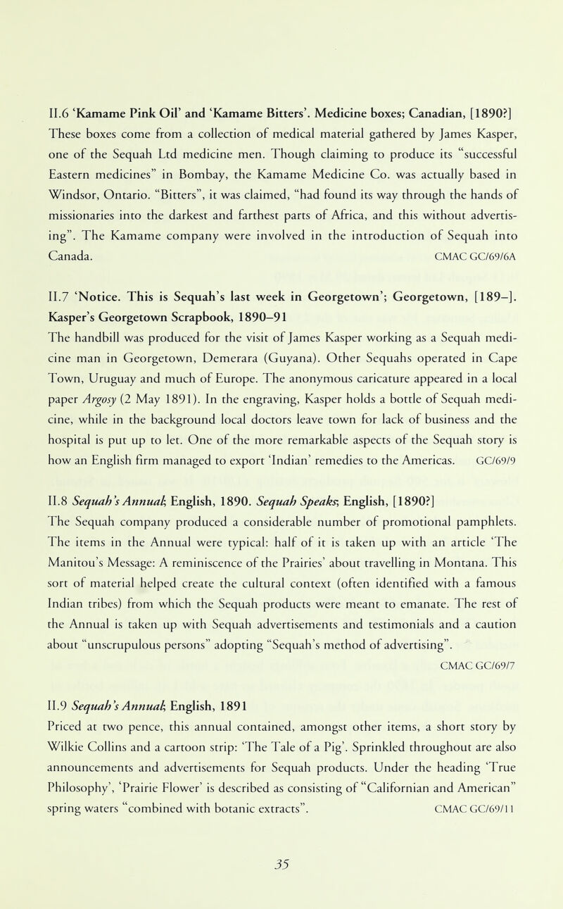11.6 'Kamame Pink Oil' and 'Kamame Bitters'. Medicine boxes; Canadian, [1890?] These boxes come from a collection of medical material gathered by James Kasper, one of the Sequah Ltd medicine men. Though claiming to produce its successful Eastern medicines in Bombay, the Kamame Medicine Co. was actually based in Windsor, Ontario. Bitters, it was claimed, had found its way through the hands of missionaries into the darkest and farthest parts of Africa, and this without advertis- ing. The Kamame company were involved in the introduction of Sequah into Canada. CMAC GC/69/6A 11.7 'Notice. This is Sequah's last week in Georgetown'; Georgetown, [189-]. Kasper's Georgetown Scrapbook, 1890-91 The handbill was produced for the visit of James Kasper working as a Sequah medi- cine man in Georgetown, Demerara (Guyana). Other Sequahs operated in Cape Town, Uruguay and much of Europe. The anonymous caricature appeared in a local paper Argosy (2 May 1891). In the engraving, Kasper holds a bottle of Sequah medi- cine, while in the background local doctors leave town for lack of business and the hospital is put up to let. One of the more remarkable aspects of the Sequah story is how an English firm managed to export 'Indian' remedies to the Americas. GC/69/9 11.8 Sequah's Annual, English, 1890. Sequah Speaks; English, [1890?] The Sequah company produced a considerable number of promotional pamphlets. The items in the Annual were typical: half of it is taken up with an article 'The Manitou's Message: A reminiscence of the Prairies' about travelling in Montana. This sort of material helped create the cultural context (often identified with a famous Indian tribes) from which the Sequah products were meant to emanate. The rest of the Annual is taken up with Sequah advertisements and testimonials and a caution about unscrupulous persons adopting Sequah's method of advertising. CMAC GC/69/7 11.9 Sequah's Annual; English, 1891 Priced at two pence, this annual contained, amongst other items, a short story by Wilkie Collins and a cartoon strip: 'The Tale of a Pig'. Sprinkled throughout are also announcements and advertisements for Sequah products. Under the heading 'True Philosophy', 'Prairie Flower' is described as consisting of Californian and American spring waters combined with botanic extracts. CMAC GC/69/11