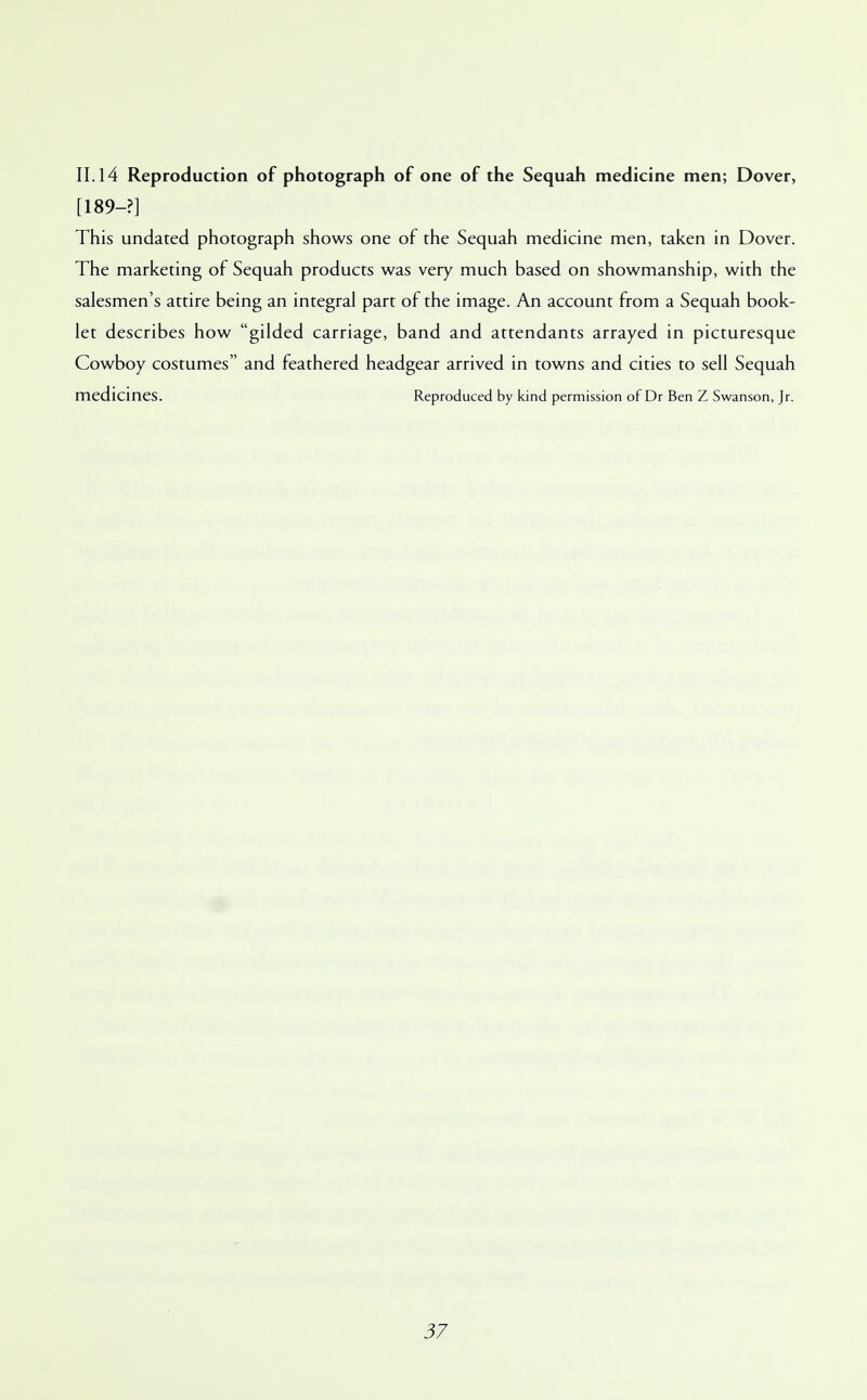 II. 14 Reproduction of photograph of one of the Sequah medicine men; Dover, [189-?] This undated photograph shows one of the Sequah medicine men, taken in Dover. The marketing of Sequah products was very much based on showmanship, with the salesmen's attire being an integral part of the image. An account from a Sequah book- let describes how gilded carriage, band and attendants arrayed in picturesque Cowboy costumes and feathered headgear arrived in towns and cities to sell Sequah medicines. Reproduced by kind permission of Dr Ben Z Swanson, Jr.