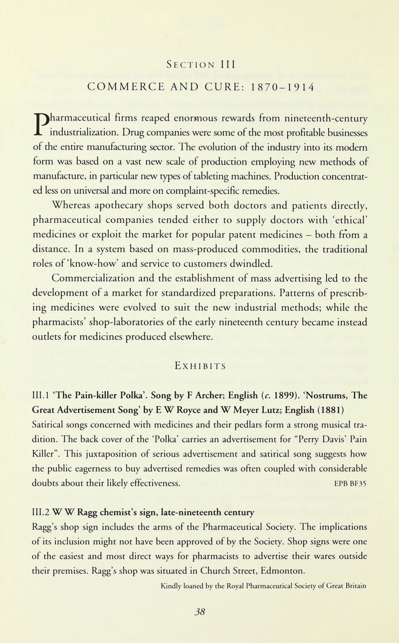 COMMERCE AND CURE: 1 870-1 9 14 Pharmaceutical firms reaped enormous rewards from nineteenth-century industrialization. Drug companies were some of the most profitable businesses of the entire manufacturing sector. The evolution of the industry into its modern form was based on a vast new scale of production employing new methods of manufacture, in particular new types of tableting machines. Production concentrat- ed less on universal and more on complaint-specific remedies. Whereas apothecary shops served both doctors and patients directly, pharmaceutical companies tended either to supply doctors with 'ethical' medicines or exploit the market for popular patent medicines - both from a distance. In a system based on mass-produced commodities, the traditional roles of'know-how' and service to customers dwindled. Commercialization and the establishment of mass advertising led to the development of a market for standardized preparations. Patterns of prescrib- ing medicines were evolved to suit the new industrial methods; while the pharmacists' shop-laboratories of the early nineteenth century became instead outlets for medicines produced elsewhere. Exhibits III. 1 'The Pain-killer Polka'. Song by F Archer; English (c. 1899). 'Nostrums, The Great Advertisement Song' by E W Royce and W Meyer Lutz; English (1881) Satirical songs concerned with medicines and their pedlars form a strong musical tra- dition. The back cover of the 'Polka' carries an advertisement for Perry Davis' Pain Killer. This juxtaposition of serious advertisement and satirical song suggests how the public eagerness to buy advertised remedies was often coupled with considerable doubts about their likely effectiveness. EPB BF35 III.2 W W Ragg chemist's sign, late-nineteenth century Ragg's shop sign includes the arms of the Pharmaceutical Society. The implications of its inclusion might not have been approved of by the Society. Shop signs were one of the easiest and most direct ways for pharmacists to advertise their wares outside their premises. Ragg's shop was situated in Church Street, Edmonton. Kindly loaned by the Royal Pharmaceutical Society of Great Britain