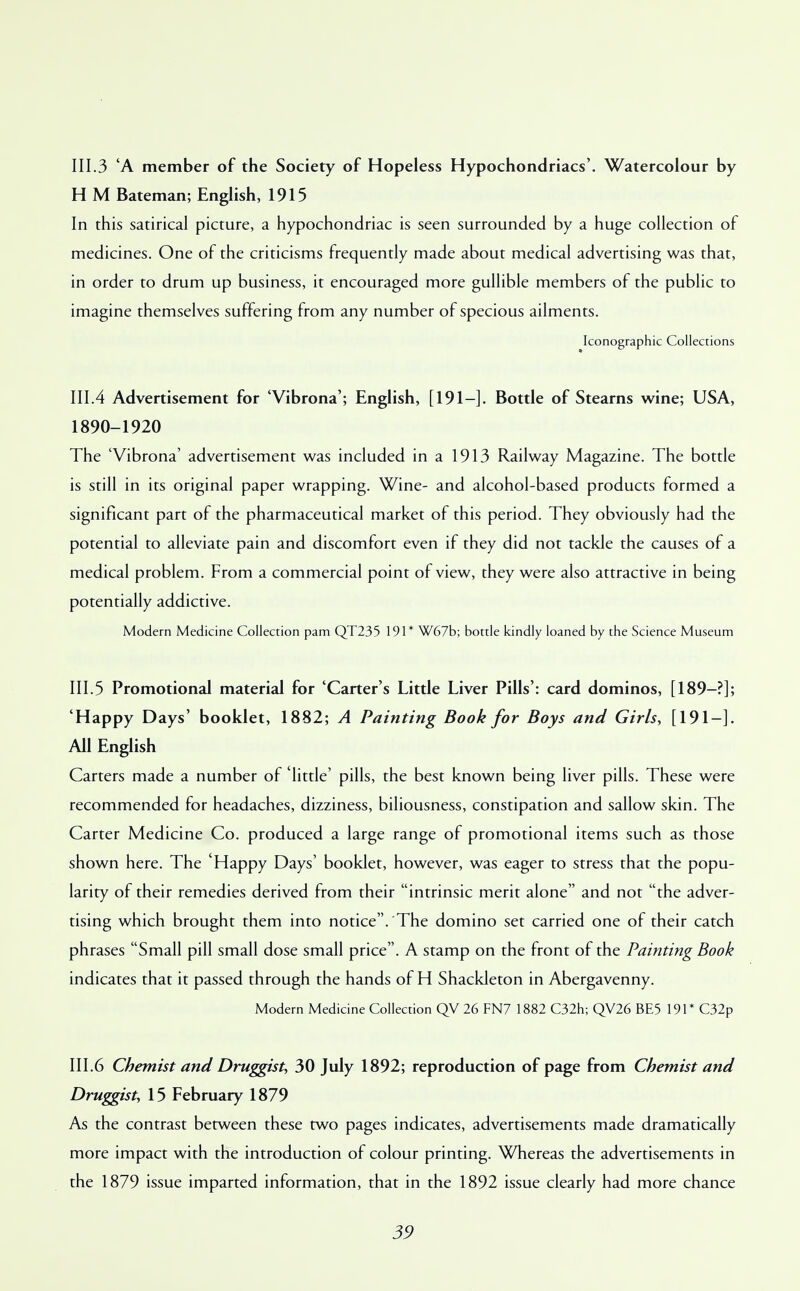 111.3 'A member of the Society of Hopeless Hypochondriacs'. Watercolour by H M Bateman; English, 1915 In this satirical picture, a hypochondriac is seen surrounded by a huge collection of medicines. One of the criticisms frequently made about medical advertising was that, in order to drum up business, it encouraged more gullible members of the public to imagine themselves suffering from any number of specious ailments. Iconographic Collections 111.4 Advertisement for 'Vibrona'; English, [191-]. Bottle of Stearns wine; USA, 1890-1920 The 'Vibrona' advertisement was included in a 1913 Railway Magazine. The bottle is still in its original paper wrapping. Wine- and alcohol-based products formed a significant part of the pharmaceutical market of this period. They obviously had the potential to alleviate pain and discomfort even if they did not tackle the causes of a medical problem. From a commercial point of view, they were also attractive in being potentially addictive. Modern Medicine Collection pam QT235 191* W67b; bottle kindly loaned by the Science Museum 111.5 Promotional material for 'Carter's Little Liver Pills': card dominos, [189-?]; 'Happy Days' booklet, 1882; A Painting Book for Boys and Girls, [191-]. All English Carters made a number of 'little' pills, the best known being liver pills. These were recommended for headaches, dizziness, biliousness, constipation and sallow skin. The Carter Medicine Co. produced a large range of promotional items such as those shown here. The 'Happy Days' booklet, however, was eager to stress that the popu- larity of their remedies derived from their intrinsic merit alone and not the adver- tising which brought them into notice. The domino set carried one of their catch phrases Small pill small dose small price. A stamp on the front of the Painting Book indicates that it passed through the hands of H Shackleton in Abergavenny. Modern Medicine Collection QV 26 FN7 1882 C32h; QV26 BE5 191* C32p 111.6 Chemist and Druggist, 30 July 1892; reproduction of page from Chemist and Druggist, 15 February 1879 As the contrast between these two pages indicates, advertisements made dramatically more impact with the introduction of colour printing. Whereas the advertisements in the 1879 issue imparted information, that in the 1892 issue clearly had more chance