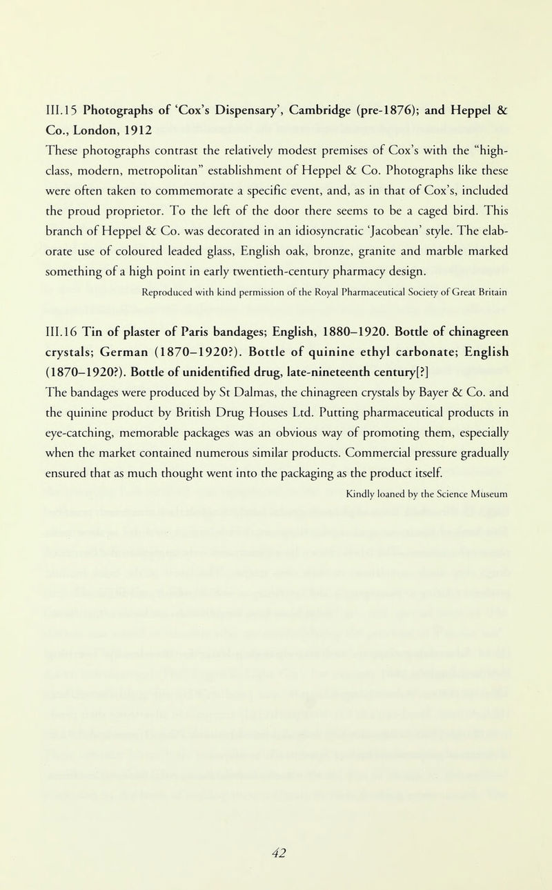 III. 15 Photographs of 'Cox's Dispensary', Cambridge (pre-1876); and Heppel & Co., London, 1912 These photographs contrast the relatively modest premises of Cox's with the high- class, modern, metropolitan establishment of Heppel & Co. Photographs like these were often taken to commemorate a specific event, and, as in that of Cox's, included the proud proprietor. To the left of the door there seems to be a caged bird. This branch of Heppel & Co. was decorated in an idiosyncratic 'Jacobean' style. The elab- orate use of coloured leaded glass, English oak, bronze, granite and marble marked something of a high point in early twentieth-century pharmacy design. Reproduced with kind permission of the Royal Pharmaceutical Society of Great Britain III. 16 Tin of plaster of Paris bandages; English, 1880-1920. Bottle of chinagreen crystals; German (1870-1920?). Bottle of quinine ethyl carbonate; English (1870-1920?). Bottle of unidentified drug, late-nineteenth century[?] The bandages were produced by St Dalmas, the chinagreen crystals by Bayer & Co. and the quinine product by British Drug Houses Ltd. Putting pharmaceutical products in eye-catching, memorable packages was an obvious way of promoting them, especially when the market contained numerous similar products. Commercial pressure gradually ensured that as much thought went into the packaging as the product itself. Kindly loaned by the Science Museum